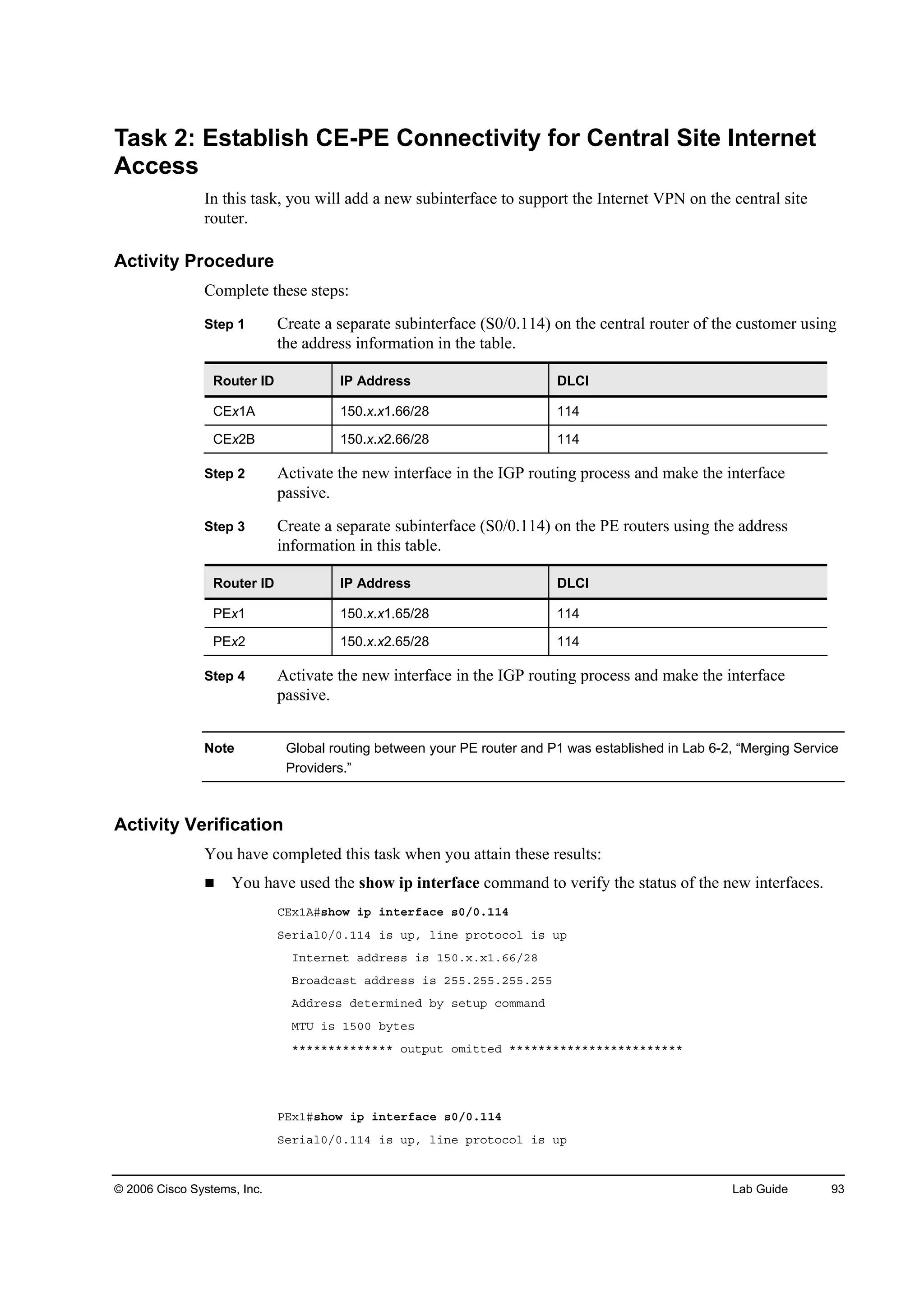 © 2006 Cisco Systems, Inc. Lab Guide 93
Task 2: Establish CE-PE Connectivity for Central Site Internet
Access
In this task, you will add a new subinterface to support the Internet VPN on the central site
router.
Activity Procedure
Complete these steps:
Step 1 Create a separate subinterface (S0/0.114) on the central router of the customer using
the address information in the table.
Router ID IP Address DLCI
CEx1A 150.x.x1.66/28 114
CEx2B 150.x.x2.66/28 114
Step 2 Activate the new interface in the IGP routing process and make the interface
passive.
Step 3 Create a separate subinterface (S0/0.114) on the PE routers using the address
information in this table.
Router ID IP Address DLCI
PEx1 150.x.x1.65/28 114
PEx2 150.x.x2.65/28 114
Step 4 Activate the new interface in the IGP routing process and make the interface
passive.
Note Global routing between your PE router and P1 was established in Lab 6-2, “Merging Service
Providers.”
Activity Verification
You have completed this task when you attain these results:
You have used the show ip interface command to verify the status of the new interfaces.
ÝŰ¨ďßý­¸±© ·° ·˛¬»®şż˝» ­đńđňďďě
Í»®·ż´đńđňďďě ·­ «°ô ´·˛» °®±¬±˝±´ ·­ «°
×˛¬»®˛»¬ żĽĽ®»­­ ·­ ďëđň¨ň¨ďňęęńîč
Ţ®±żĽ˝ż­¬ żĽĽ®»­­ ·­ îëëňîëëňîëëňîëë
ßĽĽ®»­­ Ľ»¬»®ł·˛»Ľ ľ§ ­»¬«° ˝±łłż˛Ľ
ÓĚË ·­ ďëđđ ľ§¬»­
öööööööööööööö ±«¬°«¬ ±ł·¬¬»Ľ öööööööööööööööööööööööö
ĐŰ¨ďý­¸±© ·° ·˛¬»®şż˝» ­đńđňďďě
Í»®·ż´đńđňďďě ·­ «°ô ´·˛» °®±¬±˝±´ ·­ «°
 
