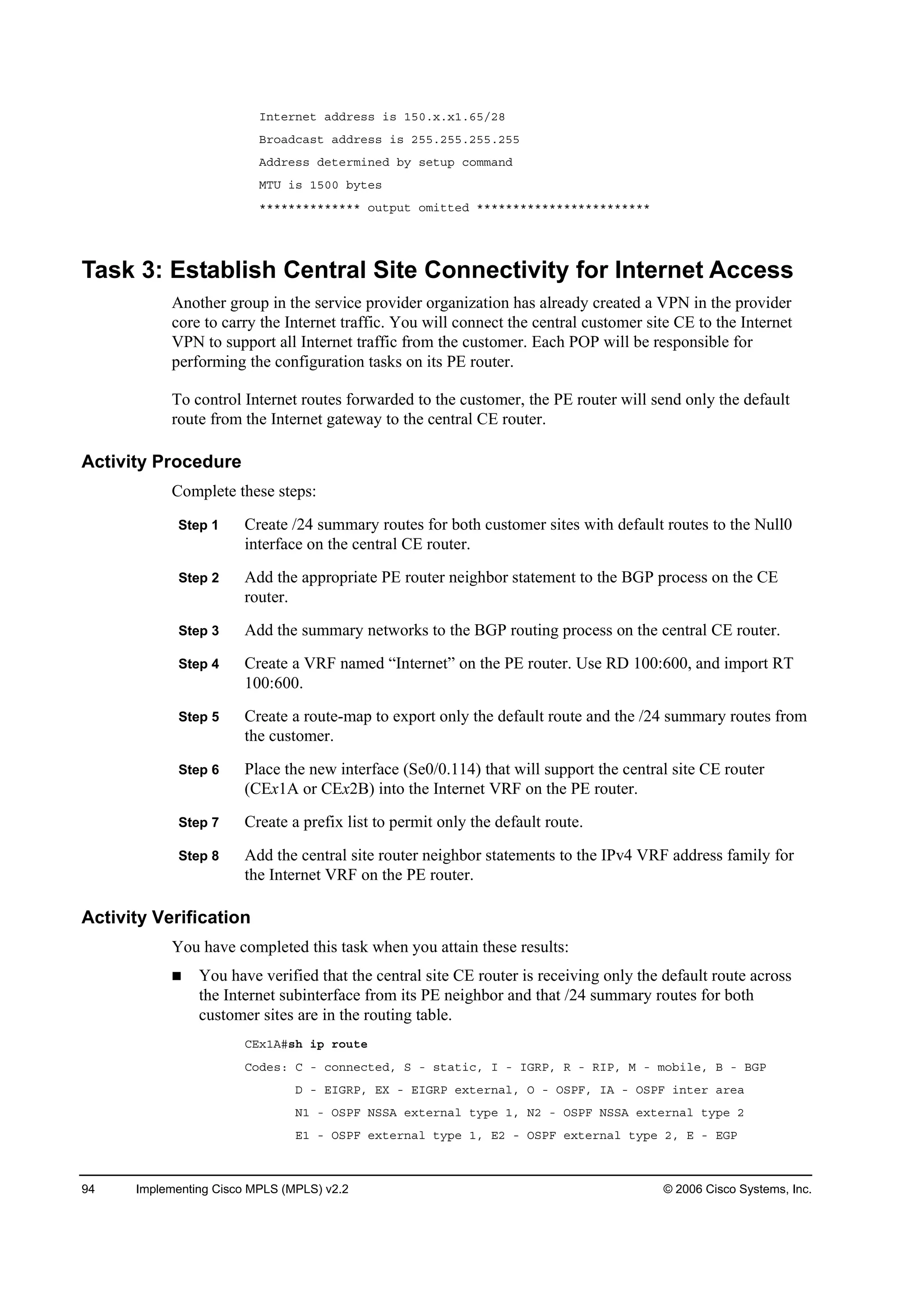 94 Implementing Cisco MPLS (MPLS) v2.2 © 2006 Cisco Systems, Inc.
×˛¬»®˛»¬ żĽĽ®»­­ ·­ ďëđň¨ň¨ďňęëńîč
Ţ®±żĽ˝ż­¬ żĽĽ®»­­ ·­ îëëňîëëňîëëňîëë
ßĽĽ®»­­ Ľ»¬»®ł·˛»Ľ ľ§ ­»¬«° ˝±łłż˛Ľ
ÓĚË ·­ ďëđđ ľ§¬»­
öööööööööööööö ±«¬°«¬ ±ł·¬¬»Ľ öööööööööööööööööööööööö
Task 3: Establish Central Site Connectivity for Internet Access
Another group in the service provider organization has already created a VPN in the provider
core to carry the Internet traffic. You will connect the central customer site CE to the Internet
VPN to support all Internet traffic from the customer. Each POP will be responsible for
performing the configuration tasks on its PE router.
To control Internet routes forwarded to the customer, the PE router will send only the default
route from the Internet gateway to the central CE router.
Activity Procedure
Complete these steps:
Step 1 Create /24 summary routes for both customer sites with default routes to the Null0
interface on the central CE router.
Step 2 Add the appropriate PE router neighbor statement to the BGP process on the CE
router.
Step 3 Add the summary networks to the BGP routing process on the central CE router.
Step 4 Create a VRF named “Internet” on the PE router. Use RD 100:600, and import RT
100:600.
Step 5 Create a route-map to export only the default route and the /24 summary routes from
the customer.
Step 6 Place the new interface (Se0/0.114) that will support the central site CE router
(CEx1A or CEx2B) into the Internet VRF on the PE router.
Step 7 Create a prefix list to permit only the default route.
Step 8 Add the central site router neighbor statements to the IPv4 VRF address family for
the Internet VRF on the PE router.
Activity Verification
You have completed this task when you attain these results:
You have verified that the central site CE router is receiving only the default route across
the Internet subinterface from its PE neighbor and that /24 summary routes for both
customer sites are in the routing table.
ÝŰ¨ďßý­¸ ·° ®±«¬»
Ý±Ľ»­ć Ý ó ˝±˛˛»˝¬»Ľô Í ó ­¬ż¬·˝ô × ó ×ŮÎĐô Î ó Î×Đô Ó ó ł±ľ·´»ô Ţ ó ŢŮĐ
Ü ó Ű×ŮÎĐô ŰČ ó Ű×ŮÎĐ »¨¬»®˛ż´ô Ń ó ŃÍĐÚô ×ß ó ŃÍĐÚ ·˛¬»® ż®»ż
Ňď ó ŃÍĐÚ ŇÍÍß »¨¬»®˛ż´ ¬§°» ďô Ňî ó ŃÍĐÚ ŇÍÍß »¨¬»®˛ż´ ¬§°» î
Űď ó ŃÍĐÚ »¨¬»®˛ż´ ¬§°» ďô Űî ó ŃÍĐÚ »¨¬»®˛ż´ ¬§°» îô Ű ó ŰŮĐ
 