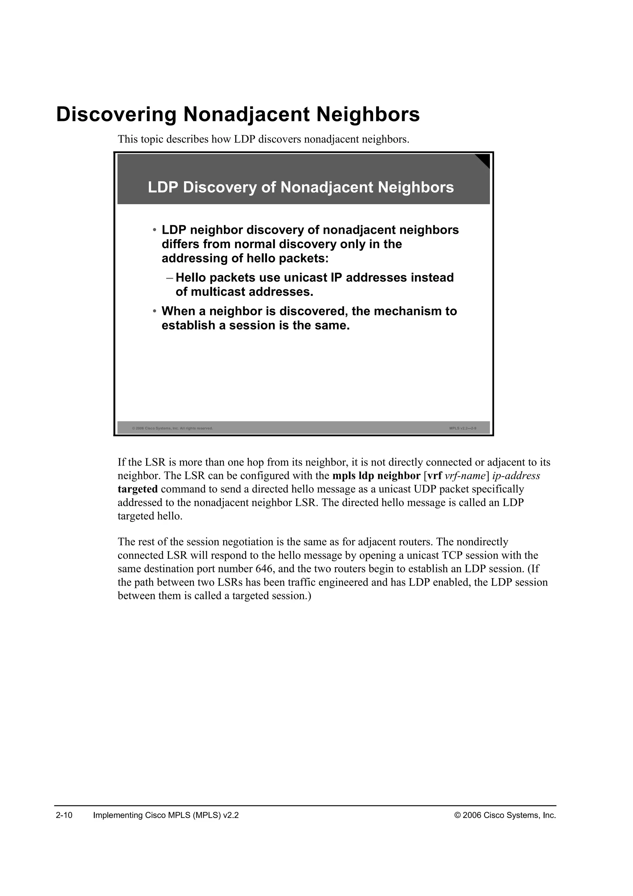 2-10 Implementing Cisco MPLS (MPLS) v2.2 © 2006 Cisco Systems, Inc.
Discovering Nonadjacent Neighbors
This topic describes how LDP discovers nonadjacent neighbors.
© 2006 Cisco Systems, Inc. All rights reserved. MPLS v2.2—2-9
LDP Discovery of Nonadjacent Neighbors
• LDP neighbor discovery of nonadjacent neighbors
differs from normal discovery only in the
addressing of hello packets:
– Hello packets use unicast IP addresses instead
of multicast addresses.
• When a neighbor is discovered, the mechanism to
establish a session is the same.
If the LSR is more than one hop from its neighbor, it is not directly connected or adjacent to its
neighbor. The LSR can be configured with the mpls ldp neighbor [vrf vrf-name] ip-address
targeted command to send a directed hello message as a unicast UDP packet specifically
addressed to the nonadjacent neighbor LSR. The directed hello message is called an LDP
targeted hello.
The rest of the session negotiation is the same as for adjacent routers. The nondirectly
connected LSR will respond to the hello message by opening a unicast TCP session with the
same destination port number 646, and the two routers begin to establish an LDP session. (If
the path between two LSRs has been traffic engineered and has LDP enabled, the LDP session
between them is called a targeted session.)
 