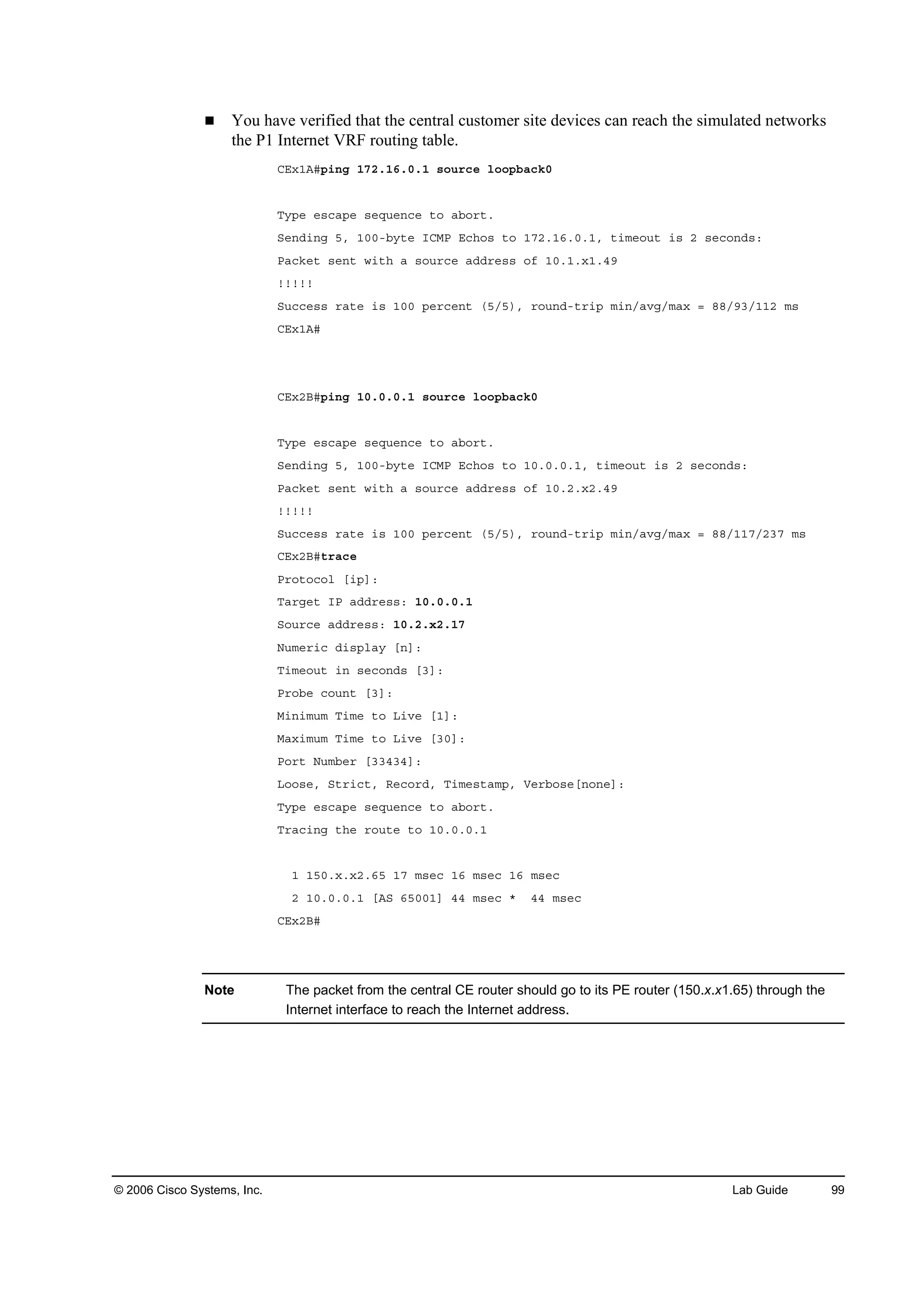 © 2006 Cisco Systems, Inc. Lab Guide 99
You have verified that the central customer site devices can reach the simulated networks
the P1 Internet VRF routing table.
ÝŰ¨ďßý°·˛ą ďéîňďęňđňď ­±«®˝» ´±±°ľż˝µđ
Ě§°» »­˝ż°» ­»Ż«»˛˝» ¬± żľ±®¬ň
Í»˛Ľ·˛ą ëô ďđđóľ§¬» ×ÝÓĐ Ű˝¸±­ ¬± ďéîňďęňđňďô ¬·ł»±«¬ ·­ î ­»˝±˛Ľ­ć
Đż˝µ»¬ ­»˛¬ ©·¬¸ ż ­±«®˝» żĽĽ®»­­ ±ş ďđňďň¨ďňěç
˙˙˙˙˙
Í«˝˝»­­ ®ż¬» ·­ ďđđ °»®˝»˛¬ řëńë÷ô ®±«˛Ľó¬®·° ł·˛ńżŞąńłż¨ ă ččńçíńďďî ł­
ÝŰ¨ďßý
ÝŰ¨îŢý°·˛ą ďđňđňđňď ­±«®˝» ´±±°ľż˝µđ
Ě§°» »­˝ż°» ­»Ż«»˛˝» ¬± żľ±®¬ň
Í»˛Ľ·˛ą ëô ďđđóľ§¬» ×ÝÓĐ Ű˝¸±­ ¬± ďđňđňđňďô ¬·ł»±«¬ ·­ î ­»˝±˛Ľ­ć
Đż˝µ»¬ ­»˛¬ ©·¬¸ ż ­±«®˝» żĽĽ®»­­ ±ş ďđňîň¨îňěç
˙˙˙˙˙
Í«˝˝»­­ ®ż¬» ·­ ďđđ °»®˝»˛¬ řëńë÷ô ®±«˛Ľó¬®·° ł·˛ńżŞąńłż¨ ă ččńďďéńîíé ł­
ÝŰ¨îŢý¬®ż˝»
Đ®±¬±˝±´ Ĺ·°Ăć
Ěż®ą»¬ ×Đ żĽĽ®»­­ć ďđňđňđňď
Í±«®˝» żĽĽ®»­­ć ďđňîň¨îňďé
Ň«ł»®·˝ Ľ·­°´ż§ Ĺ˛Ăć
Ě·ł»±«¬ ·˛ ­»˝±˛Ľ­ ĹíĂć
Đ®±ľ» ˝±«˛¬ ĹíĂć
Ó·˛·ł«ł Ě·ł» ¬± Ô·Ş» ĹďĂć
Óż¨·ł«ł Ě·ł» ¬± Ô·Ş» ĹíđĂć
Đ±®¬ Ň«łľ»® ĹííěíěĂć
Ô±±­»ô Í¬®·˝¬ô Î»˝±®Ľô Ě·ł»­¬żł°ô Ę»®ľ±­»Ĺ˛±˛»Ăć
Ě§°» »­˝ż°» ­»Ż«»˛˝» ¬± żľ±®¬ň
Ě®ż˝·˛ą ¬¸» ®±«¬» ¬± ďđňđňđňď
ď ďëđň¨ň¨îňęë ďé ł­»˝ ďę ł­»˝ ďę ł­»˝
î ďđňđňđňď ĹßÍ ęëđđďĂ ěě ł­»˝ ö ěě ł­»˝
ÝŰ¨îŢý
Note The packet from the central CE router should go to its PE router (150.x.x1.65) through the
Internet interface to reach the Internet address.
 