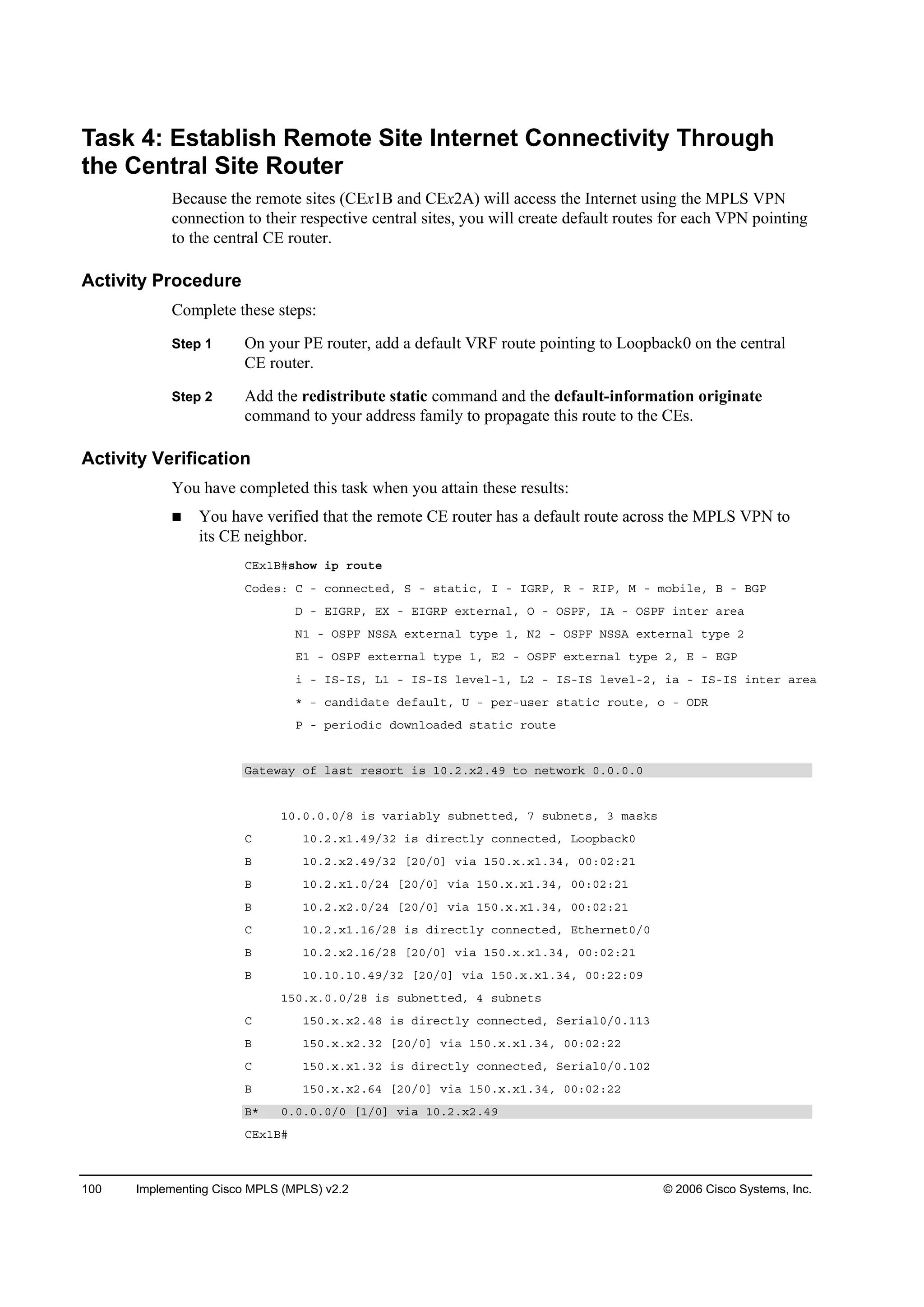 100 Implementing Cisco MPLS (MPLS) v2.2 © 2006 Cisco Systems, Inc.
Task 4: Establish Remote Site Internet Connectivity Through
the Central Site Router
Because the remote sites (CEx1B and CEx2A) will access the Internet using the MPLS VPN
connection to their respective central sites, you will create default routes for each VPN pointing
to the central CE router.
Activity Procedure
Complete these steps:
Step 1 On your PE router, add a default VRF route pointing to Loopback0 on the central
CE router.
Step 2 Add the redistribute static command and the default-information originate
command to your address family to propagate this route to the CEs.
Activity Verification
You have completed this task when you attain these results:
You have verified that the remote CE router has a default route across the MPLS VPN to
its CE neighbor.
ÝŰ¨ďŢý­¸±© ·° ®±«¬»
Ý±Ľ»­ć Ý ó ˝±˛˛»˝¬»Ľô Í ó ­¬ż¬·˝ô × ó ×ŮÎĐô Î ó Î×Đô Ó ó ł±ľ·´»ô Ţ ó ŢŮĐ
Ü ó Ű×ŮÎĐô ŰČ ó Ű×ŮÎĐ »¨¬»®˛ż´ô Ń ó ŃÍĐÚô ×ß ó ŃÍĐÚ ·˛¬»® ż®»ż
Ňď ó ŃÍĐÚ ŇÍÍß »¨¬»®˛ż´ ¬§°» ďô Ňî ó ŃÍĐÚ ŇÍÍß »¨¬»®˛ż´ ¬§°» î
Űď ó ŃÍĐÚ »¨¬»®˛ż´ ¬§°» ďô Űî ó ŃÍĐÚ »¨¬»®˛ż´ ¬§°» îô Ű ó ŰŮĐ
· ó ×Íó×Íô Ôď ó ×Íó×Í ´»Ş»´óďô Ôî ó ×Íó×Í ´»Ş»´óîô ·ż ó ×Íó×Í ·˛¬»® ż®»ż
ö ó ˝ż˛Ľ·Ľż¬» Ľ»şż«´¬ô Ë ó °»®ó«­»® ­¬ż¬·˝ ®±«¬»ô ± ó ŃÜÎ
Đ ó °»®·±Ľ·˝ Ľ±©˛´±żĽ»Ľ ­¬ż¬·˝ ®±«¬»
Ůż¬»©ż§ ±ş ´ż­¬ ®»­±®¬ ·­ ďđňîň¨îňěç ¬± ˛»¬©±®µ đňđňđňđ
ďđňđňđňđńč ·­ Şż®·żľ´§ ­«ľ˛»¬¬»Ľô é ­«ľ˛»¬­ô í łż­µ­
Ý ďđňîň¨ďňěçńíî ·­ Ľ·®»˝¬´§ ˝±˛˛»˝¬»Ľô Ô±±°ľż˝µđ
Ţ ďđňîň¨îňěçńíî ĹîđńđĂ Ş·ż ďëđň¨ň¨ďňíěô đđćđîćîď
Ţ ďđňîň¨ďňđńîě ĹîđńđĂ Ş·ż ďëđň¨ň¨ďňíěô đđćđîćîď
Ţ ďđňîň¨îňđńîě ĹîđńđĂ Ş·ż ďëđň¨ň¨ďňíěô đđćđîćîď
Ý ďđňîň¨ďňďęńîč ·­ Ľ·®»˝¬´§ ˝±˛˛»˝¬»Ľô Ű¬¸»®˛»¬đńđ
Ţ ďđňîň¨îňďęńîč ĹîđńđĂ Ş·ż ďëđň¨ň¨ďňíěô đđćđîćîď
Ţ ďđňďđňďđňěçńíî ĹîđńđĂ Ş·ż ďëđň¨ň¨ďňíěô đđćîîćđç
ďëđň¨ňđňđńîč ·­ ­«ľ˛»¬¬»Ľô ě ­«ľ˛»¬­
Ý ďëđň¨ň¨îňěč ·­ Ľ·®»˝¬´§ ˝±˛˛»˝¬»Ľô Í»®·ż´đńđňďďí
Ţ ďëđň¨ň¨îňíî ĹîđńđĂ Ş·ż ďëđň¨ň¨ďňíěô đđćđîćîî
Ý ďëđň¨ň¨ďňíî ·­ Ľ·®»˝¬´§ ˝±˛˛»˝¬»Ľô Í»®·ż´đńđňďđî
Ţ ďëđň¨ň¨îňęě ĹîđńđĂ Ş·ż ďëđň¨ň¨ďňíěô đđćđîćîî
Ţö đňđňđňđńđ ĹďńđĂ Ş·ż ďđňîň¨îňěç
ÝŰ¨ďŢý
 