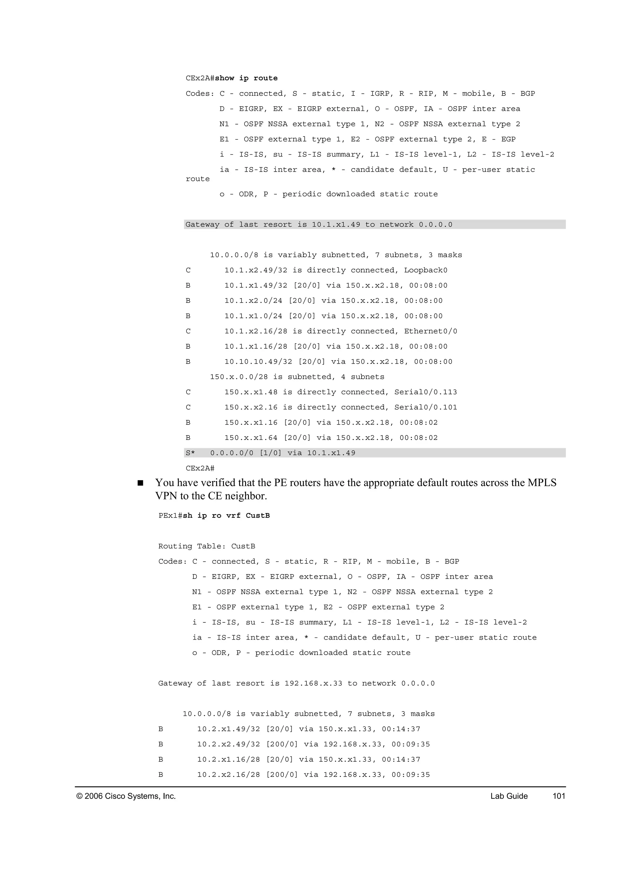 © 2006 Cisco Systems, Inc. Lab Guide 101
ÝŰ¨îßý­¸±© ·° ®±«¬»
Ý±Ľ»­ć Ý ó ˝±˛˛»˝¬»Ľô Í ó ­¬ż¬·˝ô × ó ×ŮÎĐô Î ó Î×Đô Ó ó ł±ľ·´»ô Ţ ó ŢŮĐ
Ü ó Ű×ŮÎĐô ŰČ ó Ű×ŮÎĐ »¨¬»®˛ż´ô Ń ó ŃÍĐÚô ×ß ó ŃÍĐÚ ·˛¬»® ż®»ż
Ňď ó ŃÍĐÚ ŇÍÍß »¨¬»®˛ż´ ¬§°» ďô Ňî ó ŃÍĐÚ ŇÍÍß »¨¬»®˛ż´ ¬§°» î
Űď ó ŃÍĐÚ »¨¬»®˛ż´ ¬§°» ďô Űî ó ŃÍĐÚ »¨¬»®˛ż´ ¬§°» îô Ű ó ŰŮĐ
· ó ×Íó×Íô ­« ó ×Íó×Í ­«łłż®§ô Ôď ó ×Íó×Í ´»Ş»´óďô Ôî ó ×Íó×Í ´»Ş»´óî
·ż ó ×Íó×Í ·˛¬»® ż®»żô ö ó ˝ż˛Ľ·Ľż¬» Ľ»şż«´¬ô Ë ó °»®ó«­»® ­¬ż¬·˝
®±«¬»
± ó ŃÜÎô Đ ó °»®·±Ľ·˝ Ľ±©˛´±żĽ»Ľ ­¬ż¬·˝ ®±«¬»
Ůż¬»©ż§ ±ş ´ż­¬ ®»­±®¬ ·­ ďđňďň¨ďňěç ¬± ˛»¬©±®µ đňđňđňđ
ďđňđňđňđńč ·­ Şż®·żľ´§ ­«ľ˛»¬¬»Ľô é ­«ľ˛»¬­ô í łż­µ­
Ý ďđňďň¨îňěçńíî ·­ Ľ·®»˝¬´§ ˝±˛˛»˝¬»Ľô Ô±±°ľż˝µđ
Ţ ďđňďň¨ďňěçńíî ĹîđńđĂ Ş·ż ďëđň¨ň¨îňďčô đđćđčćđđ
Ţ ďđňďň¨îňđńîě ĹîđńđĂ Ş·ż ďëđň¨ň¨îňďčô đđćđčćđđ
Ţ ďđňďň¨ďňđńîě ĹîđńđĂ Ş·ż ďëđň¨ň¨îňďčô đđćđčćđđ
Ý ďđňďň¨îňďęńîč ·­ Ľ·®»˝¬´§ ˝±˛˛»˝¬»Ľô Ű¬¸»®˛»¬đńđ
Ţ ďđňďň¨ďňďęńîč ĹîđńđĂ Ş·ż ďëđň¨ň¨îňďčô đđćđčćđđ
Ţ ďđňďđňďđňěçńíî ĹîđńđĂ Ş·ż ďëđň¨ň¨îňďčô đđćđčćđđ
ďëđň¨ňđňđńîč ·­ ­«ľ˛»¬¬»Ľô ě ­«ľ˛»¬­
Ý ďëđň¨ň¨ďňěč ·­ Ľ·®»˝¬´§ ˝±˛˛»˝¬»Ľô Í»®·ż´đńđňďďí
Ý ďëđň¨ň¨îňďę ·­ Ľ·®»˝¬´§ ˝±˛˛»˝¬»Ľô Í»®·ż´đńđňďđď
Ţ ďëđň¨ň¨ďňďę ĹîđńđĂ Ş·ż ďëđň¨ň¨îňďčô đđćđčćđî
Ţ ďëđň¨ň¨ďňęě ĹîđńđĂ Ş·ż ďëđň¨ň¨îňďčô đđćđčćđî
Íö đňđňđňđńđ ĹďńđĂ Ş·ż ďđňďň¨ďňěç
ÝŰ¨îßý
You have verified that the PE routers have the appropriate default routes across the MPLS
VPN to the CE neighbor.
ĐŰ¨ďý­¸ ·° ®± Ş®ş Ý«­¬Ţ
Î±«¬·˛ą Ěżľ´»ć Ý«­¬Ţ
Ý±Ľ»­ć Ý ó ˝±˛˛»˝¬»Ľô Í ó ­¬ż¬·˝ô Î ó Î×Đô Ó ó ł±ľ·´»ô Ţ ó ŢŮĐ
Ü ó Ű×ŮÎĐô ŰČ ó Ű×ŮÎĐ »¨¬»®˛ż´ô Ń ó ŃÍĐÚô ×ß ó ŃÍĐÚ ·˛¬»® ż®»ż
Ňď ó ŃÍĐÚ ŇÍÍß »¨¬»®˛ż´ ¬§°» ďô Ňî ó ŃÍĐÚ ŇÍÍß »¨¬»®˛ż´ ¬§°» î
Űď ó ŃÍĐÚ »¨¬»®˛ż´ ¬§°» ďô Űî ó ŃÍĐÚ »¨¬»®˛ż´ ¬§°» î
· ó ×Íó×Íô ­« ó ×Íó×Í ­«łłż®§ô Ôď ó ×Íó×Í ´»Ş»´óďô Ôî ó ×Íó×Í ´»Ş»´óî
·ż ó ×Íó×Í ·˛¬»® ż®»żô ö ó ˝ż˛Ľ·Ľż¬» Ľ»şż«´¬ô Ë ó °»®ó«­»® ­¬ż¬·˝ ®±«¬»
± ó ŃÜÎô Đ ó °»®·±Ľ·˝ Ľ±©˛´±żĽ»Ľ ­¬ż¬·˝ ®±«¬»
Ůż¬»©ż§ ±ş ´ż­¬ ®»­±®¬ ·­ ďçîňďęčň¨ňíí ¬± ˛»¬©±®µ đňđňđňđ
ďđňđňđňđńč ·­ Şż®·żľ´§ ­«ľ˛»¬¬»Ľô é ­«ľ˛»¬­ô í łż­µ­
Ţ ďđňîň¨ďňěçńíî ĹîđńđĂ Ş·ż ďëđň¨ň¨ďňííô đđćďěćíé
Ţ ďđňîň¨îňěçńíî ĹîđđńđĂ Ş·ż ďçîňďęčň¨ňííô đđćđçćíë
Ţ ďđňîň¨ďňďęńîč ĹîđńđĂ Ş·ż ďëđň¨ň¨ďňííô đđćďěćíé
Ţ ďđňîň¨îňďęńîč ĹîđđńđĂ Ş·ż ďçîňďęčň¨ňííô đđćđçćíë
 