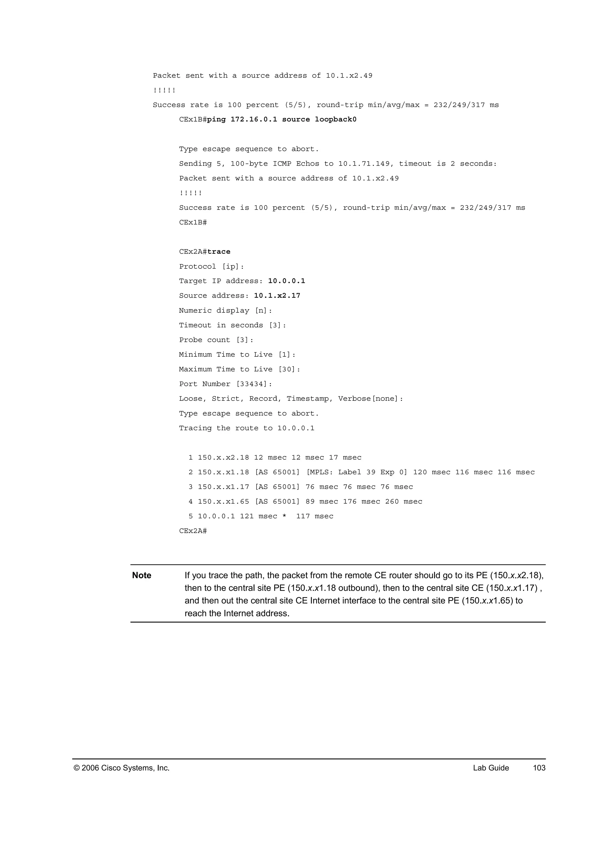 © 2006 Cisco Systems, Inc. Lab Guide 103
Đż˝µ»¬ ­»˛¬ ©·¬¸ ż ­±«®˝» żĽĽ®»­­ ±ş ďđňďň¨îňěç
˙˙˙˙˙
Í«˝˝»­­ ®ż¬» ·­ ďđđ °»®˝»˛¬ řëńë÷ô ®±«˛Ľó¬®·° ł·˛ńżŞąńłż¨ ă îíîńîěçńíďé ł­
ÝŰ¨ďŢý°·˛ą ďéîňďęňđňď ­±«®˝» ´±±°ľż˝µđ
Ě§°» »­˝ż°» ­»Ż«»˛˝» ¬± żľ±®¬ň
Í»˛Ľ·˛ą ëô ďđđóľ§¬» ×ÝÓĐ Ű˝¸±­ ¬± ďđňďňéďňďěçô ¬·ł»±«¬ ·­ î ­»˝±˛Ľ­ć
Đż˝µ»¬ ­»˛¬ ©·¬¸ ż ­±«®˝» żĽĽ®»­­ ±ş ďđňďň¨îňěç
˙˙˙˙˙
Í«˝˝»­­ ®ż¬» ·­ ďđđ °»®˝»˛¬ řëńë÷ô ®±«˛Ľó¬®·° ł·˛ńżŞąńłż¨ ă îíîńîěçńíďé ł­
ÝŰ¨ďŢý
ÝŰ¨îßý¬®ż˝»
Đ®±¬±˝±´ Ĺ·°Ăć
Ěż®ą»¬ ×Đ żĽĽ®»­­ć ďđňđňđňď
Í±«®˝» żĽĽ®»­­ć ďđňďň¨îňďé
Ň«ł»®·˝ Ľ·­°´ż§ Ĺ˛Ăć
Ě·ł»±«¬ ·˛ ­»˝±˛Ľ­ ĹíĂć
Đ®±ľ» ˝±«˛¬ ĹíĂć
Ó·˛·ł«ł Ě·ł» ¬± Ô·Ş» ĹďĂć
Óż¨·ł«ł Ě·ł» ¬± Ô·Ş» ĹíđĂć
Đ±®¬ Ň«łľ»® ĹííěíěĂć
Ô±±­»ô Í¬®·˝¬ô Î»˝±®Ľô Ě·ł»­¬żł°ô Ę»®ľ±­»Ĺ˛±˛»Ăć
Ě§°» »­˝ż°» ­»Ż«»˛˝» ¬± żľ±®¬ň
Ě®ż˝·˛ą ¬¸» ®±«¬» ¬± ďđňđňđňď
ď ďëđň¨ň¨îňďč ďî ł­»˝ ďî ł­»˝ ďé ł­»˝
î ďëđň¨ň¨ďňďč ĹßÍ ęëđđďĂ ĹÓĐÔÍć Ôżľ»´ íç Ű¨° đĂ ďîđ ł­»˝ ďďę ł­»˝ ďďę ł­»˝
í ďëđň¨ň¨ďňďé ĹßÍ ęëđđďĂ éę ł­»˝ éę ł­»˝ éę ł­»˝
ě ďëđň¨ň¨ďňęë ĹßÍ ęëđđďĂ čç ł­»˝ ďéę ł­»˝ îęđ ł­»˝
ë ďđňđňđňď ďîď ł­»˝ ö ďďé ł­»˝
ÝŰ¨îßý
Note If you trace the path, the packet from the remote CE router should go to its PE (150.x.x2.18),
then to the central site PE (150.x.x1.18 outbound), then to the central site CE (150.x.x1.17) ,
and then out the central site CE Internet interface to the central site PE (150.x.x1.65) to
reach the Internet address.
 