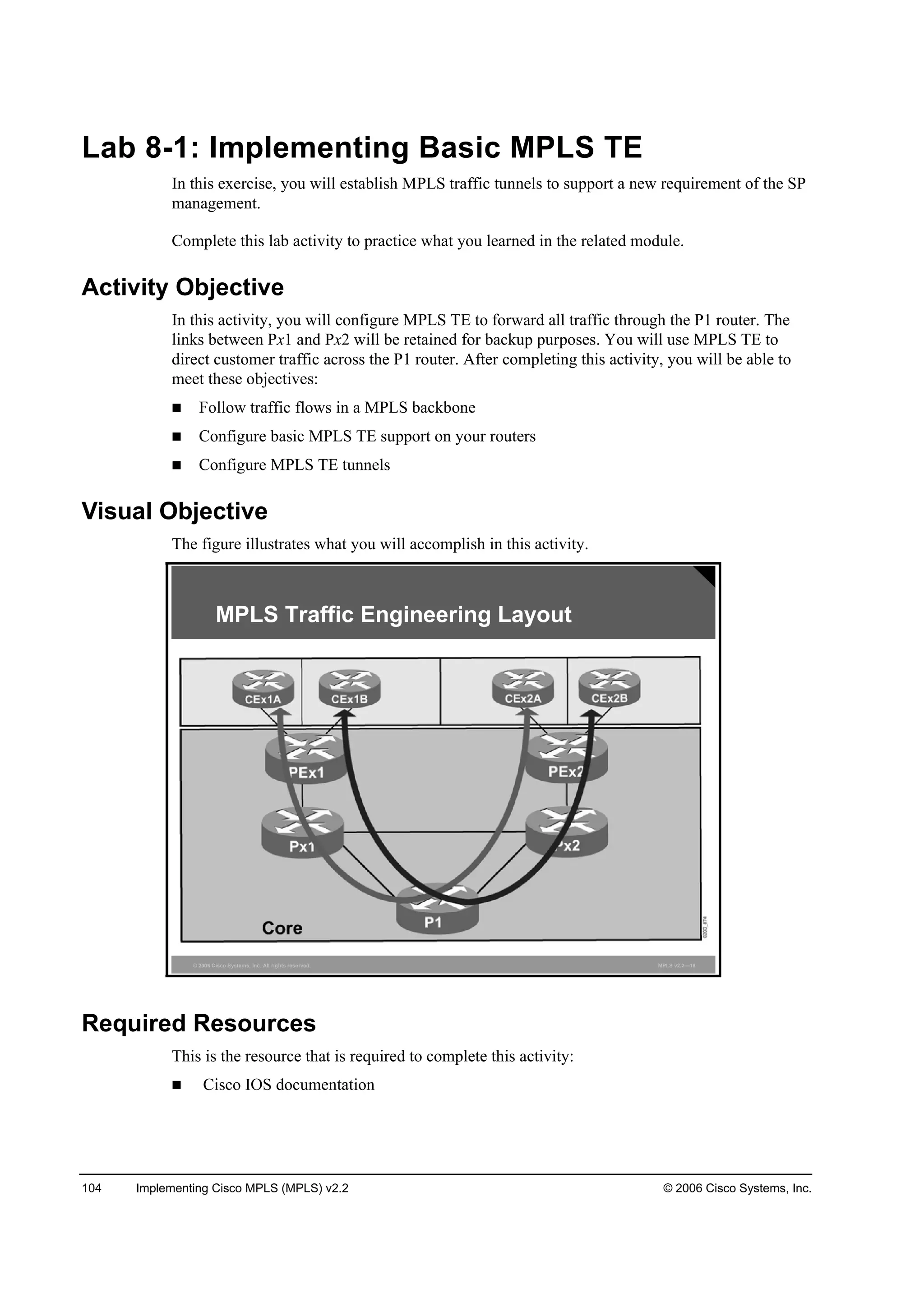 104 Implementing Cisco MPLS (MPLS) v2.2 © 2006 Cisco Systems, Inc.
Lab 8-1: Implementing Basic MPLS TE
In this exercise, you will establish MPLS traffic tunnels to support a new requirement of the SP
management.
Complete this lab activity to practice what you learned in the related module.
Activity Objective
In this activity, you will configure MPLS TE to forward all traffic through the P1 router. The
links between Px1 and Px2 will be retained for backup purposes. You will use MPLS TE to
direct customer traffic across the P1 router. After completing this activity, you will be able to
meet these objectives:
Follow traffic flows in a MPLS backbone
Configure basic MPLS TE support on your routers
Configure MPLS TE tunnels
Visual Objective
The figure illustrates what you will accomplish in this activity.
© 2006 Cisco Systems, Inc. All rights reserved. MPLS v2.2—18
MPLS Traffic Engineering Layout
Required Resources
This is the resource that is required to complete this activity:
Cisco IOS documentation
 