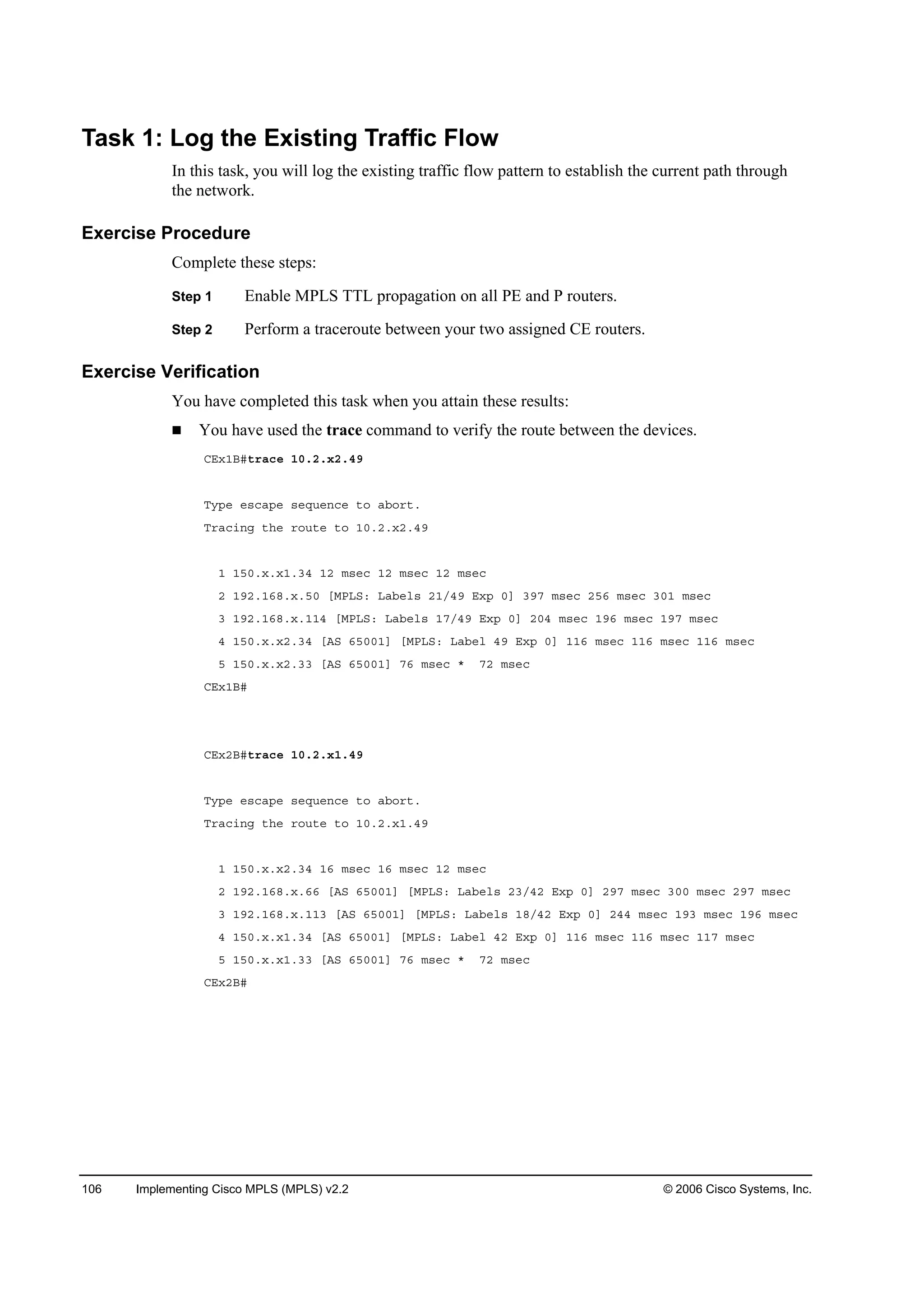 106 Implementing Cisco MPLS (MPLS) v2.2 © 2006 Cisco Systems, Inc.
Task 1: Log the Existing Traffic Flow
In this task, you will log the existing traffic flow pattern to establish the current path through
the network.
Exercise Procedure
Complete these steps:
Step 1 Enable MPLS TTL propagation on all PE and P routers.
Step 2 Perform a traceroute between your two assigned CE routers.
Exercise Verification
You have completed this task when you attain these results:
You have used the trace command to verify the route between the devices.
ÝŰ¨ďŢý¬®ż˝» ďđňîň¨îňěç
Ě§°» »­˝ż°» ­»Ż«»˛˝» ¬± żľ±®¬ň
Ě®ż˝·˛ą ¬¸» ®±«¬» ¬± ďđňîň¨îňěç
ď ďëđň¨ň¨ďňíě ďî ł­»˝ ďî ł­»˝ ďî ł­»˝
î ďçîňďęčň¨ňëđ ĹÓĐÔÍć Ôżľ»´­ îďńěç Ű¨° đĂ íçé ł­»˝ îëę ł­»˝ íđď ł­»˝
í ďçîňďęčň¨ňďďě ĹÓĐÔÍć Ôżľ»´­ ďéńěç Ű¨° đĂ îđě ł­»˝ ďçę ł­»˝ ďçé ł­»˝
ě ďëđň¨ň¨îňíě ĹßÍ ęëđđďĂ ĹÓĐÔÍć Ôżľ»´ ěç Ű¨° đĂ ďďę ł­»˝ ďďę ł­»˝ ďďę ł­»˝
ë ďëđň¨ň¨îňíí ĹßÍ ęëđđďĂ éę ł­»˝ ö éî ł­»˝
ÝŰ¨ďŢý
ÝŰ¨îŢý¬®ż˝» ďđňîň¨ďňěç
Ě§°» »­˝ż°» ­»Ż«»˛˝» ¬± żľ±®¬ň
Ě®ż˝·˛ą ¬¸» ®±«¬» ¬± ďđňîň¨ďňěç
ď ďëđň¨ň¨îňíě ďę ł­»˝ ďę ł­»˝ ďî ł­»˝
î ďçîňďęčň¨ňęę ĹßÍ ęëđđďĂ ĹÓĐÔÍć Ôżľ»´­ îíńěî Ű¨° đĂ îçé ł­»˝ íđđ ł­»˝ îçé ł­»˝
í ďçîňďęčň¨ňďďí ĹßÍ ęëđđďĂ ĹÓĐÔÍć Ôżľ»´­ ďčńěî Ű¨° đĂ îěě ł­»˝ ďçí ł­»˝ ďçę ł­»˝
ě ďëđň¨ň¨ďňíě ĹßÍ ęëđđďĂ ĹÓĐÔÍć Ôżľ»´ ěî Ű¨° đĂ ďďę ł­»˝ ďďę ł­»˝ ďďé ł­»˝
ë ďëđň¨ň¨ďňíí ĹßÍ ęëđđďĂ éę ł­»˝ ö éî ł­»˝
ÝŰ¨îŢý
 