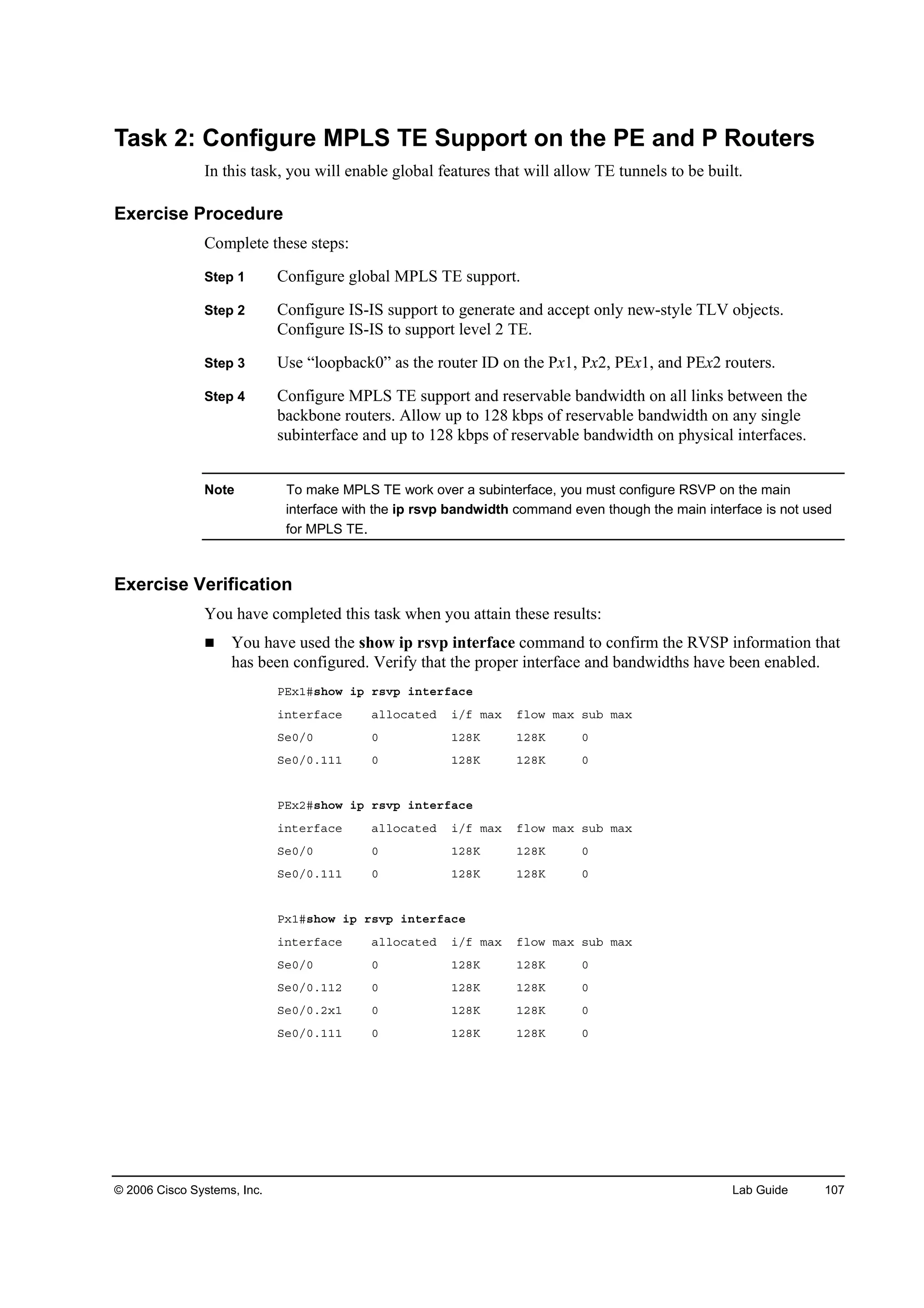 © 2006 Cisco Systems, Inc. Lab Guide 107
Task 2: Configure MPLS TE Support on the PE and P Routers
In this task, you will enable global features that will allow TE tunnels to be built.
Exercise Procedure
Complete these steps:
Step 1 Configure global MPLS TE support.
Step 2 Configure IS-IS support to generate and accept only new-style TLV objects.
Configure IS-IS to support level 2 TE.
Step 3 Use “loopback0” as the router ID on the Px1, Px2, PEx1, and PEx2 routers.
Step 4 Configure MPLS TE support and reservable bandwidth on all links between the
backbone routers. Allow up to 128 kbps of reservable bandwidth on any single
subinterface and up to 128 kbps of reservable bandwidth on physical interfaces.
Note To make MPLS TE work over a subinterface, you must configure RSVP on the main
interface with the ip rsvp bandwidth command even though the main interface is not used
for MPLS TE.
Exercise Verification
You have completed this task when you attain these results:
You have used the show ip rsvp interface command to confirm the RVSP information that
has been configured. Verify that the proper interface and bandwidths have been enabled.
ĐŰ¨ďý­¸±© ·° ®­Ş° ·˛¬»®şż˝»
·˛¬»®şż˝» ż´´±˝ż¬»Ľ ·ńş łż¨ ş´±© łż¨ ­«ľ łż¨
Í»đńđ đ ďîčŐ ďîčŐ đ
Í»đńđňďďď đ ďîčŐ ďîčŐ đ
ĐŰ¨îý­¸±© ·° ®­Ş° ·˛¬»®şż˝»
·˛¬»®şż˝» ż´´±˝ż¬»Ľ ·ńş łż¨ ş´±© łż¨ ­«ľ łż¨
Í»đńđ đ ďîčŐ ďîčŐ đ
Í»đńđňďďď đ ďîčŐ ďîčŐ đ
Đ¨ďý­¸±© ·° ®­Ş° ·˛¬»®şż˝»
·˛¬»®şż˝» ż´´±˝ż¬»Ľ ·ńş łż¨ ş´±© łż¨ ­«ľ łż¨
Í»đńđ đ ďîčŐ ďîčŐ đ
Í»đńđňďďî đ ďîčŐ ďîčŐ đ
Í»đńđňî¨ď đ ďîčŐ ďîčŐ đ
Í»đńđňďďď đ ďîčŐ ďîčŐ đ
 