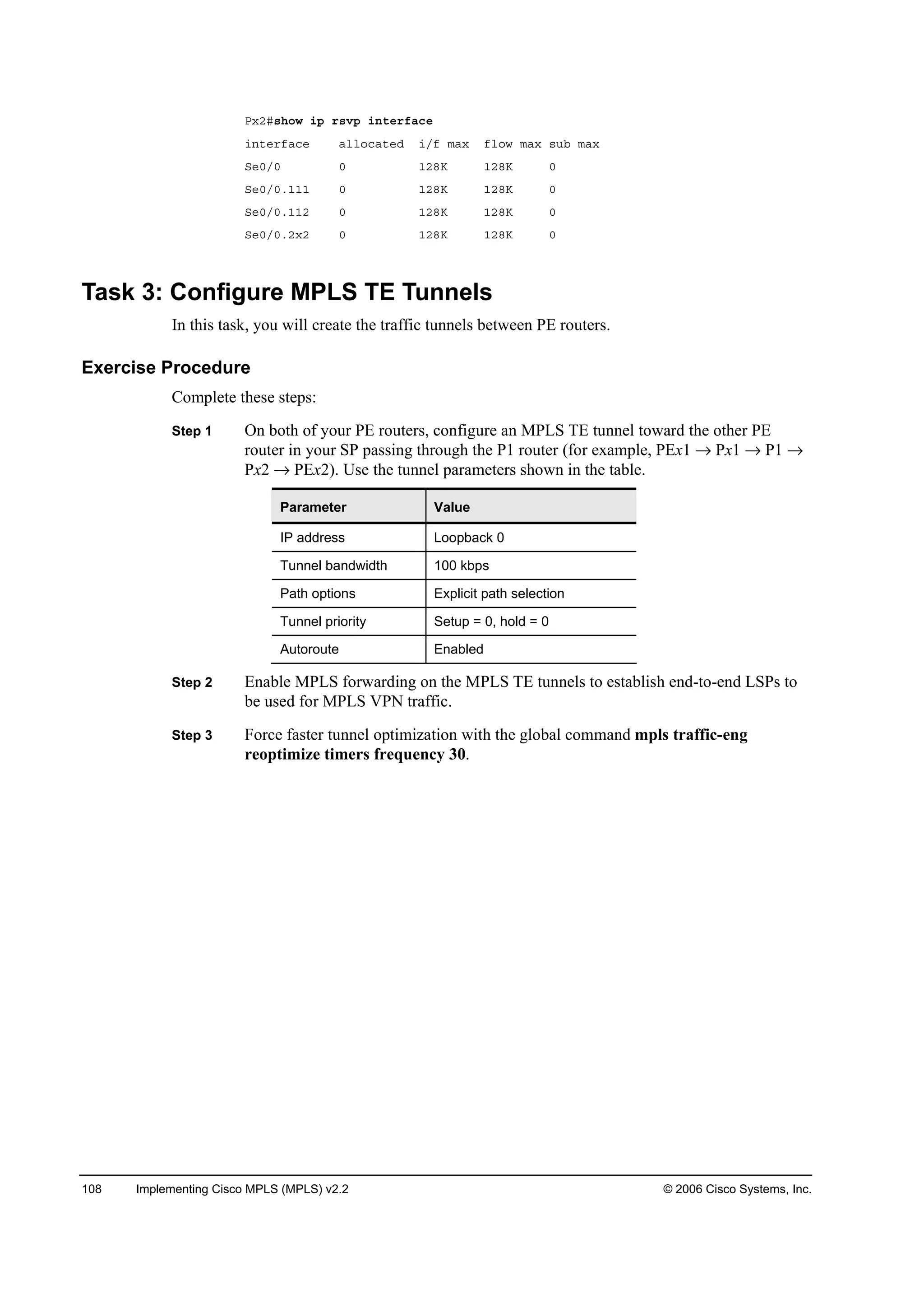 108 Implementing Cisco MPLS (MPLS) v2.2 © 2006 Cisco Systems, Inc.
Đ¨îý­¸±© ·° ®­Ş° ·˛¬»®şż˝»
·˛¬»®şż˝» ż´´±˝ż¬»Ľ ·ńş łż¨ ş´±© łż¨ ­«ľ łż¨
Í»đńđ đ ďîčŐ ďîčŐ đ
Í»đńđňďďď đ ďîčŐ ďîčŐ đ
Í»đńđňďďî đ ďîčŐ ďîčŐ đ
Í»đńđňî¨î đ ďîčŐ ďîčŐ đ
Task 3: Configure MPLS TE Tunnels
In this task, you will create the traffic tunnels between PE routers.
Exercise Procedure
Complete these steps:
Step 1 On both of your PE routers, configure an MPLS TE tunnel toward the other PE
router in your SP passing through the P1 router (for example, PEx1 Px1 P1
Px2 PEx2). Use the tunnel parameters shown in the table.
Parameter Value
IP address Loopback 0
Tunnel bandwidth 100 kbps
Path options Explicit path selection
Tunnel priority Setup = 0, hold = 0
Autoroute Enabled
Step 2 Enable MPLS forwarding on the MPLS TE tunnels to establish end-to-end LSPs to
be used for MPLS VPN traffic.
Step 3 Force faster tunnel optimization with the global command mpls traffic-eng
reoptimize timers frequency 30.
 