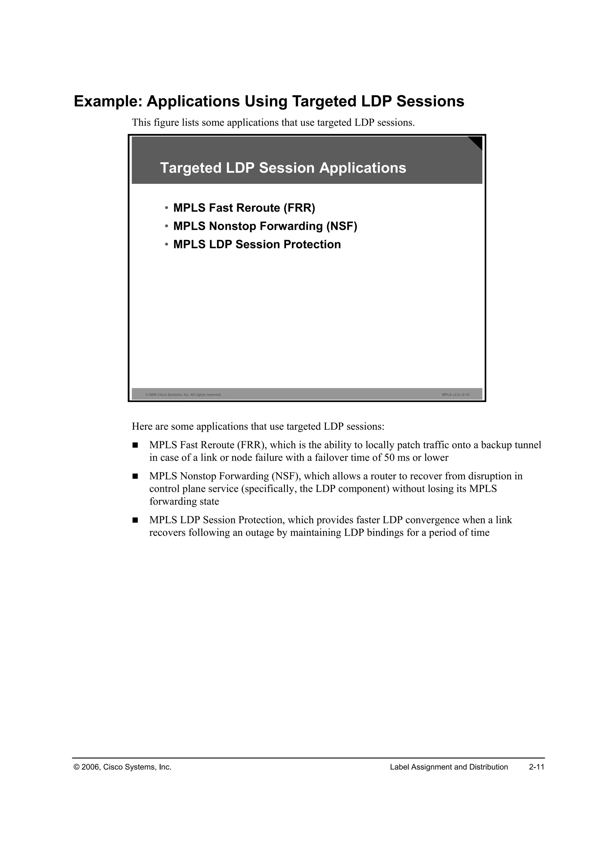 © 2006, Cisco Systems, Inc. Label Assignment and Distribution 2-11
Example: Applications Using Targeted LDP Sessions
This figure lists some applications that use targeted LDP sessions.
© 2006 Cisco Systems, Inc. All rights reserved. MPLS v2.2—2-10
Targeted LDP Session Applications
• MPLS Fast Reroute (FRR)
• MPLS Nonstop Forwarding (NSF)
• MPLS LDP Session Protection
Here are some applications that use targeted LDP sessions:
MPLS Fast Reroute (FRR), which is the ability to locally patch traffic onto a backup tunnel
in case of a link or node failure with a failover time of 50 ms or lower
MPLS Nonstop Forwarding (NSF), which allows a router to recover from disruption in
control plane service (specifically, the LDP component) without losing its MPLS
forwarding state
MPLS LDP Session Protection, which provides faster LDP convergence when a link
recovers following an outage by maintaining LDP bindings for a period of time
 