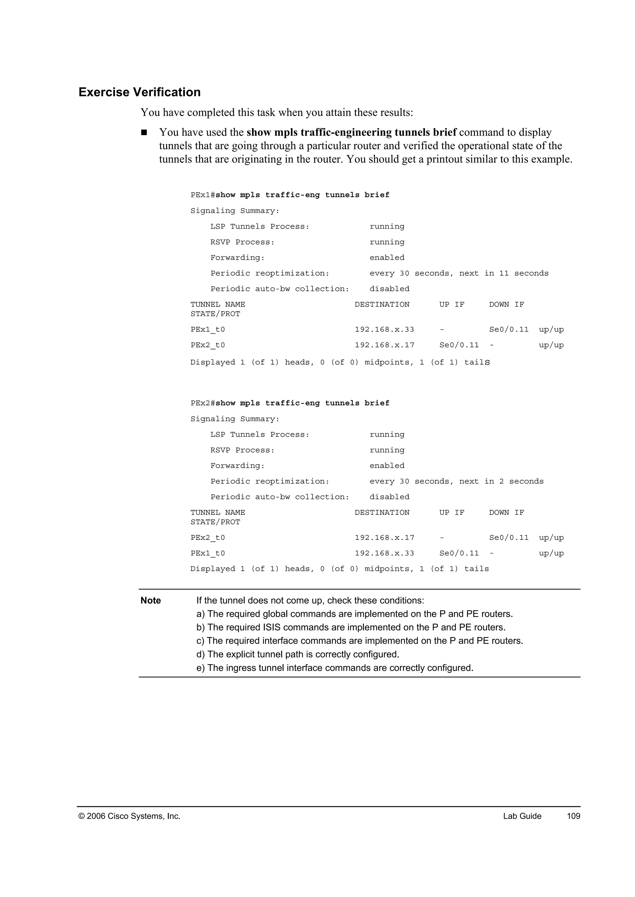 © 2006 Cisco Systems, Inc. Lab Guide 109
Exercise Verification
You have completed this task when you attain these results:
You have used the show mpls traffic-engineering tunnels brief command to display
tunnels that are going through a particular router and verified the operational state of the
tunnels that are originating in the router. You should get a printout similar to this example.
ĐŰ¨ďý­¸±© ł°´­ ¬®żşş·˝ó»˛ą ¬«˛˛»´­ ľ®·»ş
Í·ą˛ż´·˛ą Í«łłż®§ć
ÔÍĐ Ě«˛˛»´­ Đ®±˝»­­ć ®«˛˛·˛ą
ÎÍĘĐ Đ®±˝»­­ć ®«˛˛·˛ą
Ú±®©ż®Ľ·˛ąć »˛żľ´»Ľ
Đ»®·±Ľ·˝ ®»±°¬·ł·¦ż¬·±˛ć »Ş»®§ íđ ­»˝±˛Ľ­ô ˛»¨¬ ·˛ ďď ­»˝±˛Ľ­
Đ»®·±Ľ·˝ ż«¬±óľ© ˝±´´»˝¬·±˛ć Ľ·­żľ´»Ľ
ĚËŇŇŰÔ ŇßÓŰ ÜŰÍĚ×ŇßĚ×ŃŇ ËĐ ×Ú ÜŃÉŇ ×Ú
ÍĚßĚŰńĐÎŃĚ
ĐŰ¨ďÁ¬đ ďçîňďęčň¨ňíí ó Í»đńđňďď «°ń«°
ĐŰ¨îÁ¬đ ďçîňďęčň¨ňďé Í»đńđňďď ó «°ń«°
Ü·­°´ż§»Ľ ď ř±ş ď÷ ¸»żĽ­ô đ ř±ş đ÷ ł·Ľ°±·˛¬­ô ď ř±ş ď÷ ¬ż·´­
ĐŰ¨îý­¸±© ł°´­ ¬®żşş·˝ó»˛ą ¬«˛˛»´­ ľ®·»ş
Í·ą˛ż´·˛ą Í«łłż®§ć
ÔÍĐ Ě«˛˛»´­ Đ®±˝»­­ć ®«˛˛·˛ą
ÎÍĘĐ Đ®±˝»­­ć ®«˛˛·˛ą
Ú±®©ż®Ľ·˛ąć »˛żľ´»Ľ
Đ»®·±Ľ·˝ ®»±°¬·ł·¦ż¬·±˛ć »Ş»®§ íđ ­»˝±˛Ľ­ô ˛»¨¬ ·˛ î ­»˝±˛Ľ­
Đ»®·±Ľ·˝ ż«¬±óľ© ˝±´´»˝¬·±˛ć Ľ·­żľ´»Ľ
ĚËŇŇŰÔ ŇßÓŰ ÜŰÍĚ×ŇßĚ×ŃŇ ËĐ ×Ú ÜŃÉŇ ×Ú
ÍĚßĚŰńĐÎŃĚ
ĐŰ¨îÁ¬đ ďçîňďęčň¨ňďé ó Í»đńđňďď «°ń«°
ĐŰ¨ďÁ¬đ ďçîňďęčň¨ňíí Í»đńđňďď ó «°ń«°
Ü·­°´ż§»Ľ ď ř±ş ď÷ ¸»żĽ­ô đ ř±ş đ÷ ł·Ľ°±·˛¬­ô ď ř±ş ď÷ ¬ż·´­
Note If the tunnel does not come up, check these conditions:
a) The required global commands are implemented on the P and PE routers.
b) The required ISIS commands are implemented on the P and PE routers.
c) The required interface commands are implemented on the P and PE routers.
d) The explicit tunnel path is correctly configured.
e) The ingress tunnel interface commands are correctly configured.
 