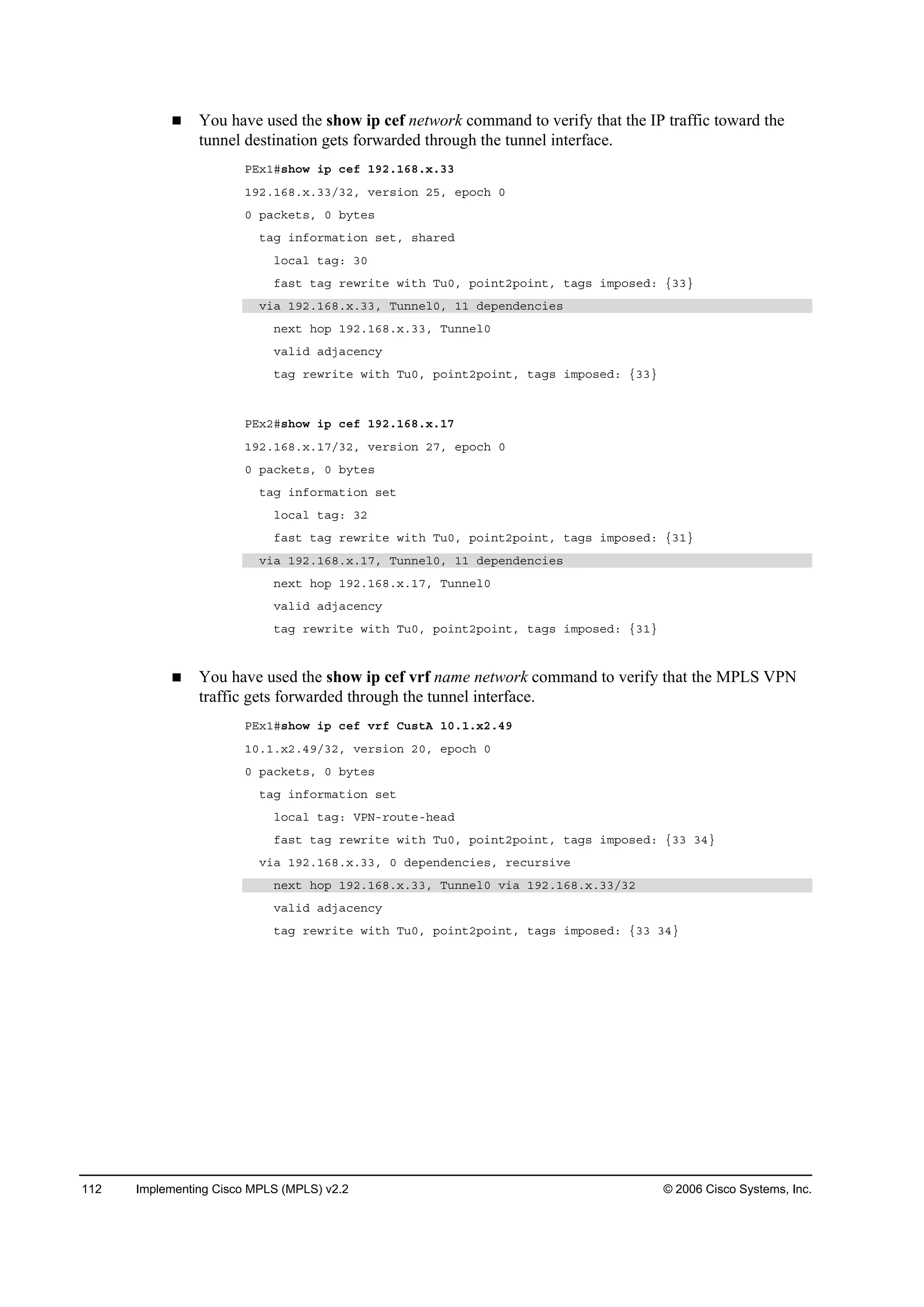 112 Implementing Cisco MPLS (MPLS) v2.2 © 2006 Cisco Systems, Inc.
You have used the show ip cef network command to verify that the IP traffic toward the
tunnel destination gets forwarded through the tunnel interface.
ĐŰ¨ďý­¸±© ·° ˝»ş ďçîňďęčň¨ňíí
ďçîňďęčň¨ňííńíîô Ş»®­·±˛ îëô »°±˝¸ đ
đ °ż˝µ»¬­ô đ ľ§¬»­
¬żą ·˛ş±®łż¬·±˛ ­»¬ô ­¸ż®»Ľ
´±˝ż´ ¬żąć íđ
şż­¬ ¬żą ®»©®·¬» ©·¬¸ Ě«đô °±·˛¬î°±·˛¬ô ¬żą­ ·ł°±­»Ľć ĄííŁ
Ş·ż ďçîňďęčň¨ňííô Ě«˛˛»´đô ďď Ľ»°»˛Ľ»˛˝·»­
˛»¨¬ ¸±° ďçîňďęčň¨ňííô Ě«˛˛»´đ
Şż´·Ľ żĽ¶ż˝»˛˝§
¬żą ®»©®·¬» ©·¬¸ Ě«đô °±·˛¬î°±·˛¬ô ¬żą­ ·ł°±­»Ľć ĄííŁ
ĐŰ¨îý­¸±© ·° ˝»ş ďçîňďęčň¨ňďé
ďçîňďęčň¨ňďéńíîô Ş»®­·±˛ îéô »°±˝¸ đ
đ °ż˝µ»¬­ô đ ľ§¬»­
¬żą ·˛ş±®łż¬·±˛ ­»¬
´±˝ż´ ¬żąć íî
şż­¬ ¬żą ®»©®·¬» ©·¬¸ Ě«đô °±·˛¬î°±·˛¬ô ¬żą­ ·ł°±­»Ľć ĄíďŁ
Ş·ż ďçîňďęčň¨ňďéô Ě«˛˛»´đô ďď Ľ»°»˛Ľ»˛˝·»­
˛»¨¬ ¸±° ďçîňďęčň¨ňďéô Ě«˛˛»´đ
Şż´·Ľ żĽ¶ż˝»˛˝§
¬żą ®»©®·¬» ©·¬¸ Ě«đô °±·˛¬î°±·˛¬ô ¬żą­ ·ł°±­»Ľć ĄíďŁ
You have used the show ip cef vrf name network command to verify that the MPLS VPN
traffic gets forwarded through the tunnel interface.
ĐŰ¨ďý­¸±© ·° ˝»ş Ş®ş Ý«­¬ß ďđňďň¨îňěç
ďđňďň¨îňěçńíîô Ş»®­·±˛ îđô »°±˝¸ đ
đ °ż˝µ»¬­ô đ ľ§¬»­
¬żą ·˛ş±®łż¬·±˛ ­»¬
´±˝ż´ ¬żąć ĘĐŇó®±«¬»ó¸»żĽ
şż­¬ ¬żą ®»©®·¬» ©·¬¸ Ě«đô °±·˛¬î°±·˛¬ô ¬żą­ ·ł°±­»Ľć Ąíí íěŁ
Ş·ż ďçîňďęčň¨ňííô đ Ľ»°»˛Ľ»˛˝·»­ô ®»˝«®­·Ş»
˛»¨¬ ¸±° ďçîňďęčň¨ňííô Ě«˛˛»´đ Ş·ż ďçîňďęčň¨ňííńíî
Şż´·Ľ żĽ¶ż˝»˛˝§
¬żą ®»©®·¬» ©·¬¸ Ě«đô °±·˛¬î°±·˛¬ô ¬żą­ ·ł°±­»Ľć Ąíí íěŁ
 