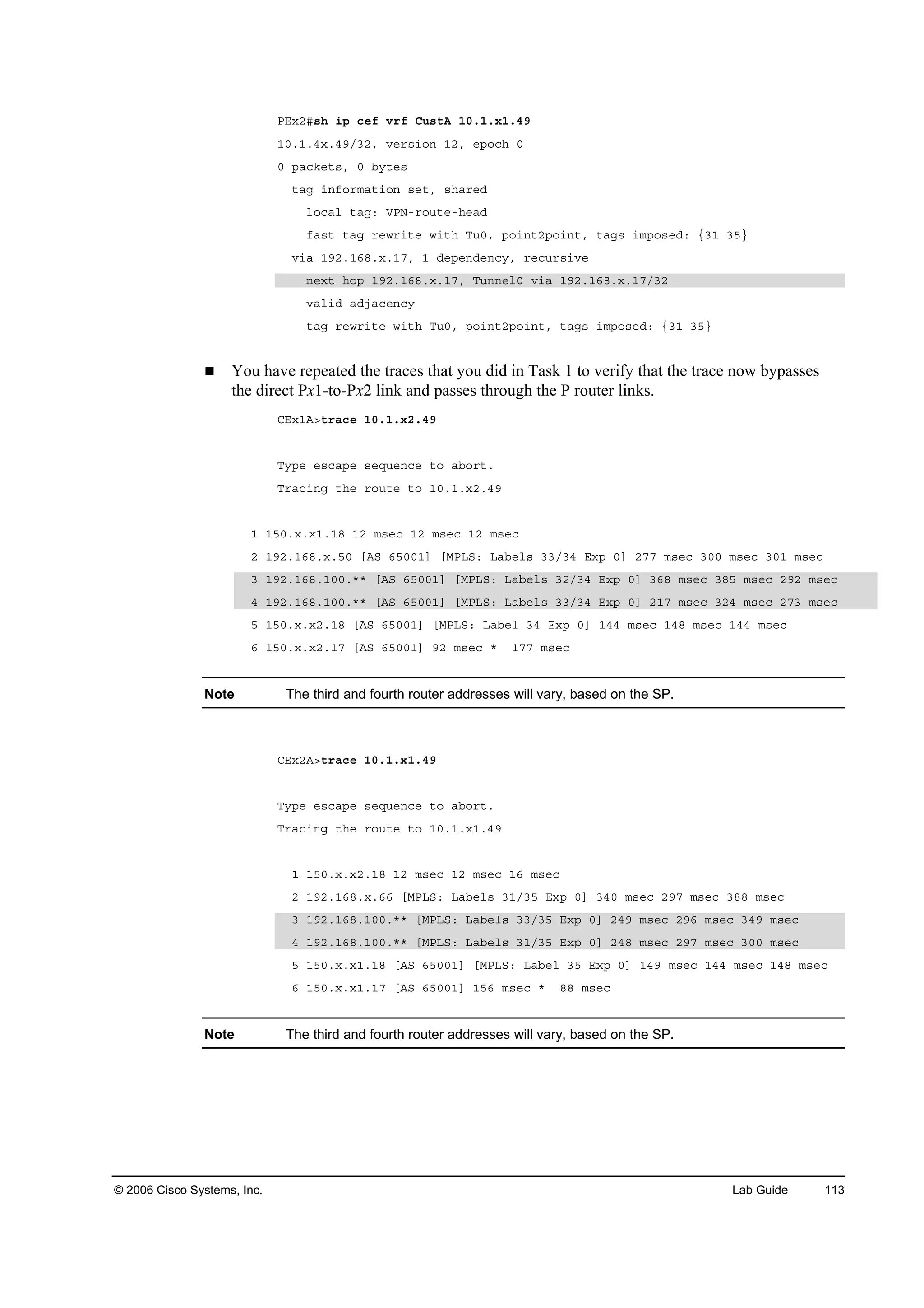 © 2006 Cisco Systems, Inc. Lab Guide 113
ĐŰ¨îý­¸ ·° ˝»ş Ş®ş Ý«­¬ß ďđňďň¨ďňěç
ďđňďňě¨ňěçńíîô Ş»®­·±˛ ďîô »°±˝¸ đ
đ °ż˝µ»¬­ô đ ľ§¬»­
¬żą ·˛ş±®łż¬·±˛ ­»¬ô ­¸ż®»Ľ
´±˝ż´ ¬żąć ĘĐŇó®±«¬»ó¸»żĽ
şż­¬ ¬żą ®»©®·¬» ©·¬¸ Ě«đô °±·˛¬î°±·˛¬ô ¬żą­ ·ł°±­»Ľć Ąíď íëŁ
Ş·ż ďçîňďęčň¨ňďéô ď Ľ»°»˛Ľ»˛˝§ô ®»˝«®­·Ş»
˛»¨¬ ¸±° ďçîňďęčň¨ňďéô Ě«˛˛»´đ Ş·ż ďçîňďęčň¨ňďéńíî
Şż´·Ľ żĽ¶ż˝»˛˝§
¬żą ®»©®·¬» ©·¬¸ Ě«đô °±·˛¬î°±·˛¬ô ¬żą­ ·ł°±­»Ľć Ąíď íëŁ
You have repeated the traces that you did in Task 1 to verify that the trace now bypasses
the direct Px1-to-Px2 link and passes through the P router links.
ÝŰ¨ďßâ¬®ż˝» ďđňďň¨îňěç
Ě§°» »­˝ż°» ­»Ż«»˛˝» ¬± żľ±®¬ň
Ě®ż˝·˛ą ¬¸» ®±«¬» ¬± ďđňďň¨îňěç
ď ďëđň¨ň¨ďňďč ďî ł­»˝ ďî ł­»˝ ďî ł­»˝
î ďçîňďęčň¨ňëđ ĹßÍ ęëđđďĂ ĹÓĐÔÍć Ôżľ»´­ ííńíě Ű¨° đĂ îéé ł­»˝ íđđ ł­»˝ íđď ł­»˝
í ďçîňďęčňďđđňöö ĹßÍ ęëđđďĂ ĹÓĐÔÍć Ôżľ»´­ íîńíě Ű¨° đĂ íęč ł­»˝ íčë ł­»˝ îçî ł­»˝
ě ďçîňďęčňďđđňöö ĹßÍ ęëđđďĂ ĹÓĐÔÍć Ôżľ»´­ ííńíě Ű¨° đĂ îďé ł­»˝ íîě ł­»˝ îéí ł­»˝
ë ďëđň¨ň¨îňďč ĹßÍ ęëđđďĂ ĹÓĐÔÍć Ôżľ»´ íě Ű¨° đĂ ďěě ł­»˝ ďěč ł­»˝ ďěě ł­»˝
ę ďëđň¨ň¨îňďé ĹßÍ ęëđđďĂ çî ł­»˝ ö ďéé ł­»˝
Note The third and fourth router addresses will vary, based on the SP.
ÝŰ¨îßâ¬®ż˝» ďđňďň¨ďňěç
Ě§°» »­˝ż°» ­»Ż«»˛˝» ¬± żľ±®¬ň
Ě®ż˝·˛ą ¬¸» ®±«¬» ¬± ďđňďň¨ďňěç
ď ďëđň¨ň¨îňďč ďî ł­»˝ ďî ł­»˝ ďę ł­»˝
î ďçîňďęčň¨ňęę ĹÓĐÔÍć Ôżľ»´­ íďńíë Ű¨° đĂ íěđ ł­»˝ îçé ł­»˝ íčč ł­»˝
í ďçîňďęčňďđđňöö ĹÓĐÔÍć Ôżľ»´­ ííńíë Ű¨° đĂ îěç ł­»˝ îçę ł­»˝ íěç ł­»˝
ě ďçîňďęčňďđđňöö ĹÓĐÔÍć Ôżľ»´­ íďńíë Ű¨° đĂ îěč ł­»˝ îçé ł­»˝ íđđ ł­»˝
ë ďëđň¨ň¨ďňďč ĹßÍ ęëđđďĂ ĹÓĐÔÍć Ôżľ»´ íë Ű¨° đĂ ďěç ł­»˝ ďěě ł­»˝ ďěč ł­»˝
ę ďëđň¨ň¨ďňďé ĹßÍ ęëđđďĂ ďëę ł­»˝ ö čč ł­»˝
Note The third and fourth router addresses will vary, based on the SP.
 