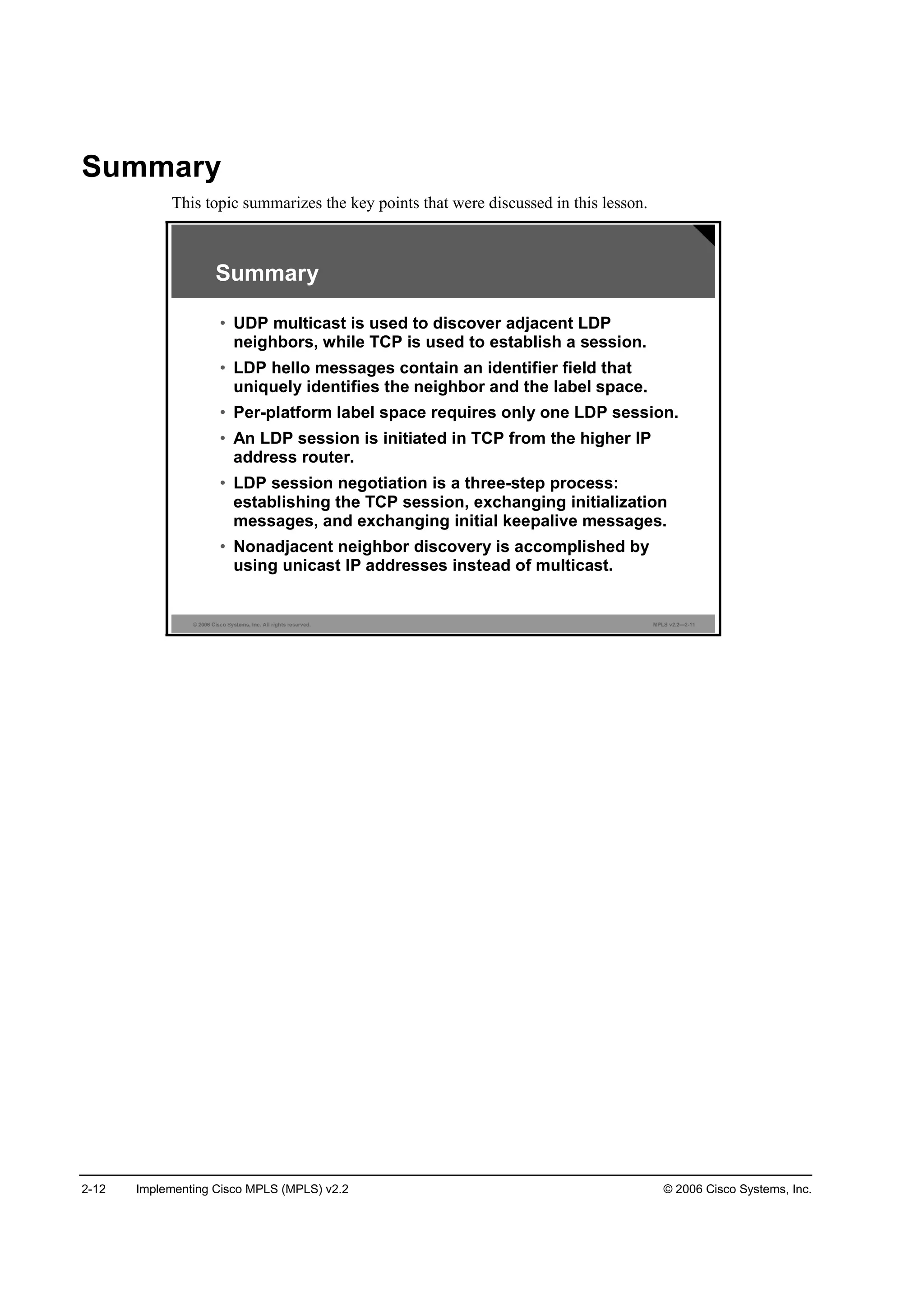 2-12 Implementing Cisco MPLS (MPLS) v2.2 © 2006 Cisco Systems, Inc.
Summary
This topic summarizes the key points that were discussed in this lesson.
© 2006 Cisco Systems, Inc. All rights reserved. MPLS v2.2—2-11
Summary
• UDP multicast is used to discover adjacent LDP
neighbors, while TCP is used to establish a session.
• LDP hello messages contain an identifier field that
uniquely identifies the neighbor and the label space.
• Per-platform label space requires only one LDP session.
• An LDP session is initiated in TCP from the higher IP
address router.
• LDP session negotiation is a three-step process:
establishing the TCP session, exchanging initialization
messages, and exchanging initial keepalive messages.
• Nonadjacent neighbor discovery is accomplished by
using unicast IP addresses instead of multicast.
 