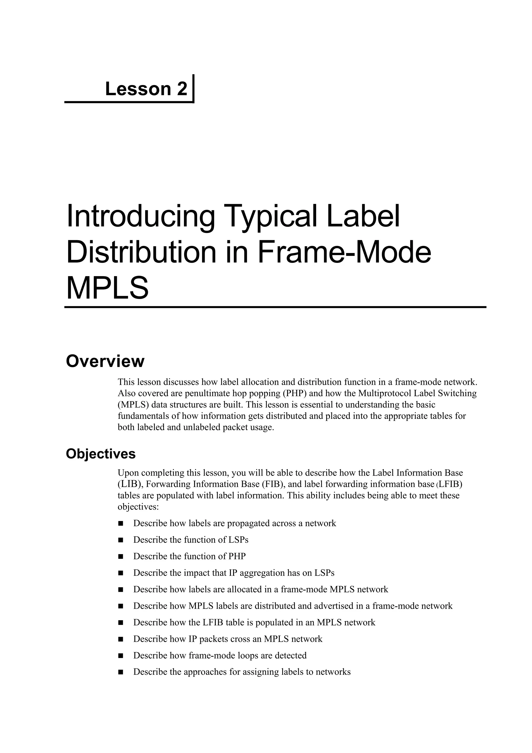 Lesson 2
Introducing Typical Label
Distribution in Frame-Mode
MPLS
Overview
This lesson discusses how label allocation and distribution function in a frame-mode network.
Also covered are penultimate hop popping (PHP) and how the Multiprotocol Label Switching
(MPLS) data structures are built. This lesson is essential to understanding the basic
fundamentals of how information gets distributed and placed into the appropriate tables for
both labeled and unlabeled packet usage.
Objectives
Upon completing this lesson, you will be able to describe how the Label Information Base
(LIB), Forwarding Information Base (FIB), and label forwarding information base (LFIB)
tables are populated with label information. This ability includes being able to meet these
objectives:
Describe how labels are propagated across a network
Describe the function of LSPs
Describe the function of PHP
Describe the impact that IP aggregation has on LSPs
Describe how labels are allocated in a frame-mode MPLS network
Describe how MPLS labels are distributed and advertised in a frame-mode network
Describe how the LFIB table is populated in an MPLS network
Describe how IP packets cross an MPLS network
Describe how frame-mode loops are detected
Describe the approaches for assigning labels to networks
 