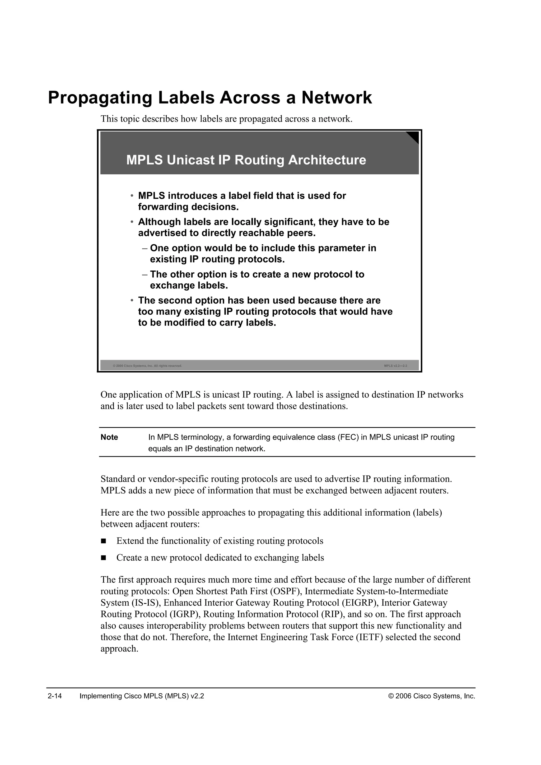 2-14 Implementing Cisco MPLS (MPLS) v2.2 © 2006 Cisco Systems, Inc.
Propagating Labels Across a Network
This topic describes how labels are propagated across a network.
© 2006 Cisco Systems, Inc. All rights reserved. MPLS v2.2—2-3
MPLS Unicast IP Routing Architecture
• MPLS introduces a label field that is used for
forwarding decisions.
• Although labels are locally significant, they have to be
advertised to directly reachable peers.
– One option would be to include this parameter in
existing IP routing protocols.
– The other option is to create a new protocol to
exchange labels.
• The second option has been used because there are
too many existing IP routing protocols that would have
to be modified to carry labels.
One application of MPLS is unicast IP routing. A label is assigned to destination IP networks
and is later used to label packets sent toward those destinations.
Note In MPLS terminology, a forwarding equivalence class (FEC) in MPLS unicast IP routing
equals an IP destination network.
Standard or vendor-specific routing protocols are used to advertise IP routing information.
MPLS adds a new piece of information that must be exchanged between adjacent routers.
Here are the two possible approaches to propagating this additional information (labels)
between adjacent routers:
Extend the functionality of existing routing protocols
Create a new protocol dedicated to exchanging labels
The first approach requires much more time and effort because of the large number of different
routing protocols: Open Shortest Path First (OSPF), Intermediate System-to-Intermediate
System (IS-IS), Enhanced Interior Gateway Routing Protocol (EIGRP), Interior Gateway
Routing Protocol (IGRP), Routing Information Protocol (RIP), and so on. The first approach
also causes interoperability problems between routers that support this new functionality and
those that do not. Therefore, the Internet Engineering Task Force (IETF) selected the second
approach.
 