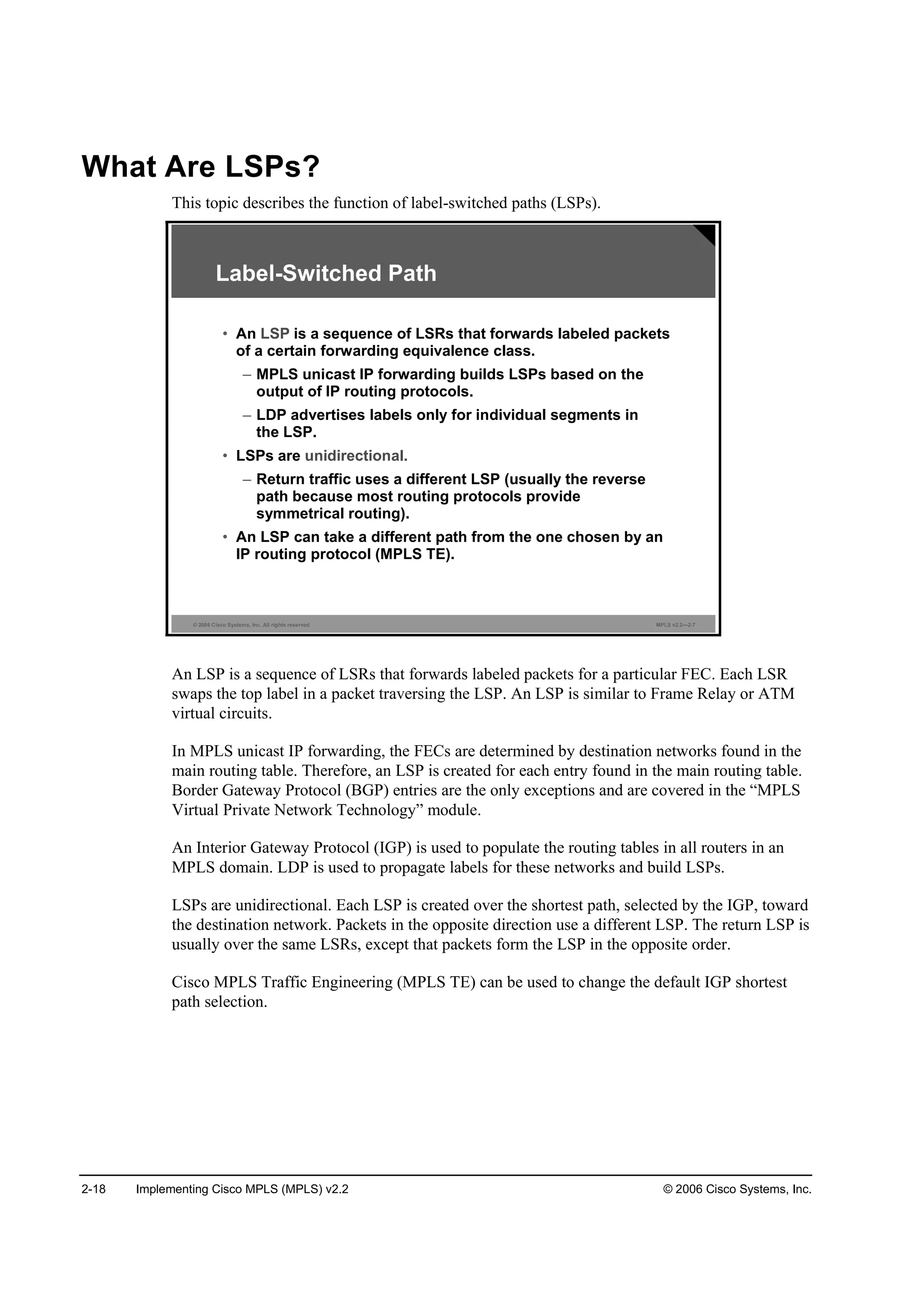 2-18 Implementing Cisco MPLS (MPLS) v2.2 © 2006 Cisco Systems, Inc.
What Are LSPs?
This topic describes the function of label-switched paths (LSPs).
© 2006 Cisco Systems, Inc. All rights reserved. MPLS v2.2—2-7
Label-Switched Path
• An LSP is a sequence of LSRs that forwards labeled packets
of a certain forwarding equivalence class.
– MPLS unicast IP forwarding builds LSPs based on the
output of IP routing protocols.
– LDP advertises labels only for individual segments in
the LSP.
• LSPs are unidirectional.
– Return traffic uses a different LSP (usually the reverse
path because most routing protocols provide
symmetrical routing).
• An LSP can take a different path from the one chosen by an
IP routing protocol (MPLS TE).
An LSP is a sequence of LSRs that forwards labeled packets for a particular FEC. Each LSR
swaps the top label in a packet traversing the LSP. An LSP is similar to Frame Relay or ATM
virtual circuits.
In MPLS unicast IP forwarding, the FECs are determined by destination networks found in the
main routing table. Therefore, an LSP is created for each entry found in the main routing table.
Border Gateway Protocol (BGP) entries are the only exceptions and are covered in the “MPLS
Virtual Private Network Technology” module.
An Interior Gateway Protocol (IGP) is used to populate the routing tables in all routers in an
MPLS domain. LDP is used to propagate labels for these networks and build LSPs.
LSPs are unidirectional. Each LSP is created over the shortest path, selected by the IGP, toward
the destination network. Packets in the opposite direction use a different LSP. The return LSP is
usually over the same LSRs, except that packets form the LSP in the opposite order.
Cisco MPLS Traffic Engineering (MPLS TE) can be used to change the default IGP shortest
path selection.
 