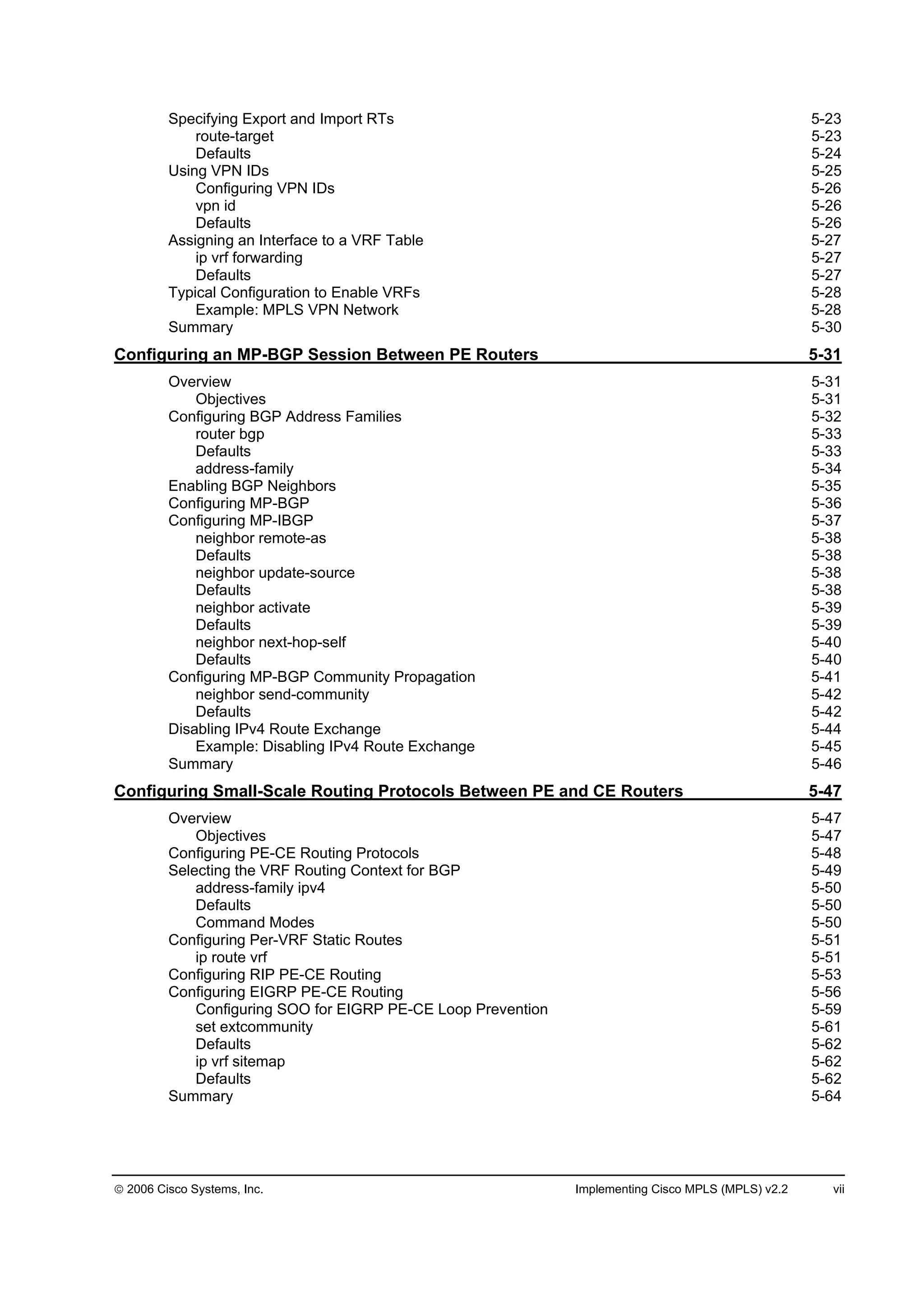 2006 Cisco Systems, Inc. Implementing Cisco MPLS (MPLS) v2.2 vii
Specifying Export and Import RTs 5-23
route-target 5-23
Defaults 5-24
Using VPN IDs 5-25
Configuring VPN IDs 5-26
vpn id 5-26
Defaults 5-26
Assigning an Interface to a VRF Table 5-27
ip vrf forwarding 5-27
Defaults 5-27
Typical Configuration to Enable VRFs 5-28
Example: MPLS VPN Network 5-28
Summary 5-30
Configuring an MP-BGP Session Between PE Routers 5-31
Overview 5-31
Objectives 5-31
Configuring BGP Address Families 5-32
router bgp 5-33
Defaults 5-33
address-family 5-34
Enabling BGP Neighbors 5-35
Configuring MP-BGP 5-36
Configuring MP-IBGP 5-37
neighbor remote-as 5-38
Defaults 5-38
neighbor update-source 5-38
Defaults 5-38
neighbor activate 5-39
Defaults 5-39
neighbor next-hop-self 5-40
Defaults 5-40
Configuring MP-BGP Community Propagation 5-41
neighbor send-community 5-42
Defaults 5-42
Disabling IPv4 Route Exchange 5-44
Example: Disabling IPv4 Route Exchange 5-45
Summary 5-46
Configuring Small-Scale Routing Protocols Between PE and CE Routers 5-47
Overview 5-47
Objectives 5-47
Configuring PE-CE Routing Protocols 5-48
Selecting the VRF Routing Context for BGP 5-49
address-family ipv4 5-50
Defaults 5-50
Command Modes 5-50
Configuring Per-VRF Static Routes 5-51
ip route vrf 5-51
Configuring RIP PE-CE Routing 5-53
Configuring EIGRP PE-CE Routing 5-56
Configuring SOO for EIGRP PE-CE Loop Prevention 5-59
set extcommunity 5-61
Defaults 5-62
ip vrf sitemap 5-62
Defaults 5-62
Summary 5-64
 