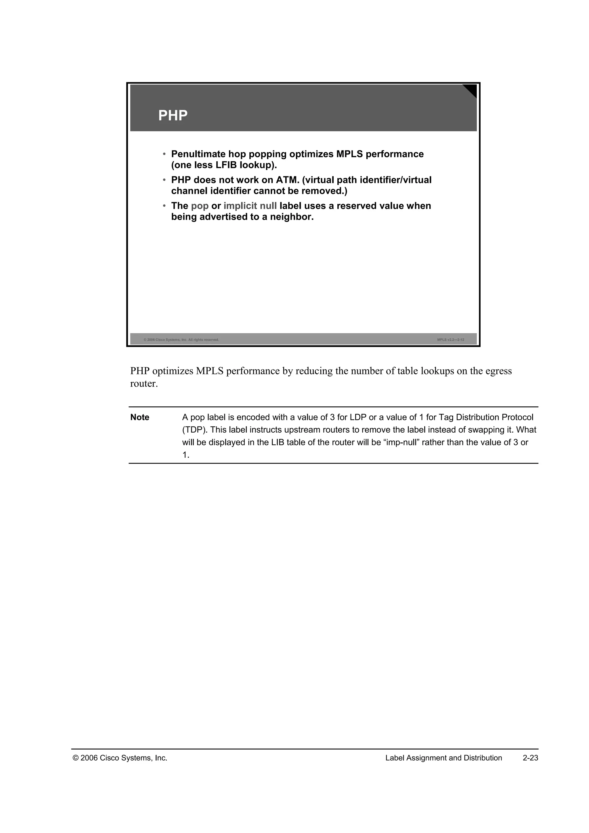 © 2006 Cisco Systems, Inc. Label Assignment and Distribution 2-23
© 2006 Cisco Systems, Inc. All rights reserved. MPLS v2.2—2-12
PHP
• Penultimate hop popping optimizes MPLS performance
(one less LFIB lookup).
• PHP does not work on ATM. (virtual path identifier/virtual
channel identifier cannot be removed.)
• The pop or implicit null label uses a reserved value when
being advertised to a neighbor.
PHP optimizes MPLS performance by reducing the number of table lookups on the egress
router.
Note A pop label is encoded with a value of 3 for LDP or a value of 1 for Tag Distribution Protocol
(TDP). This label instructs upstream routers to remove the label instead of swapping it. What
will be displayed in the LIB table of the router will be “imp-null” rather than the value of 3 or
1.
 