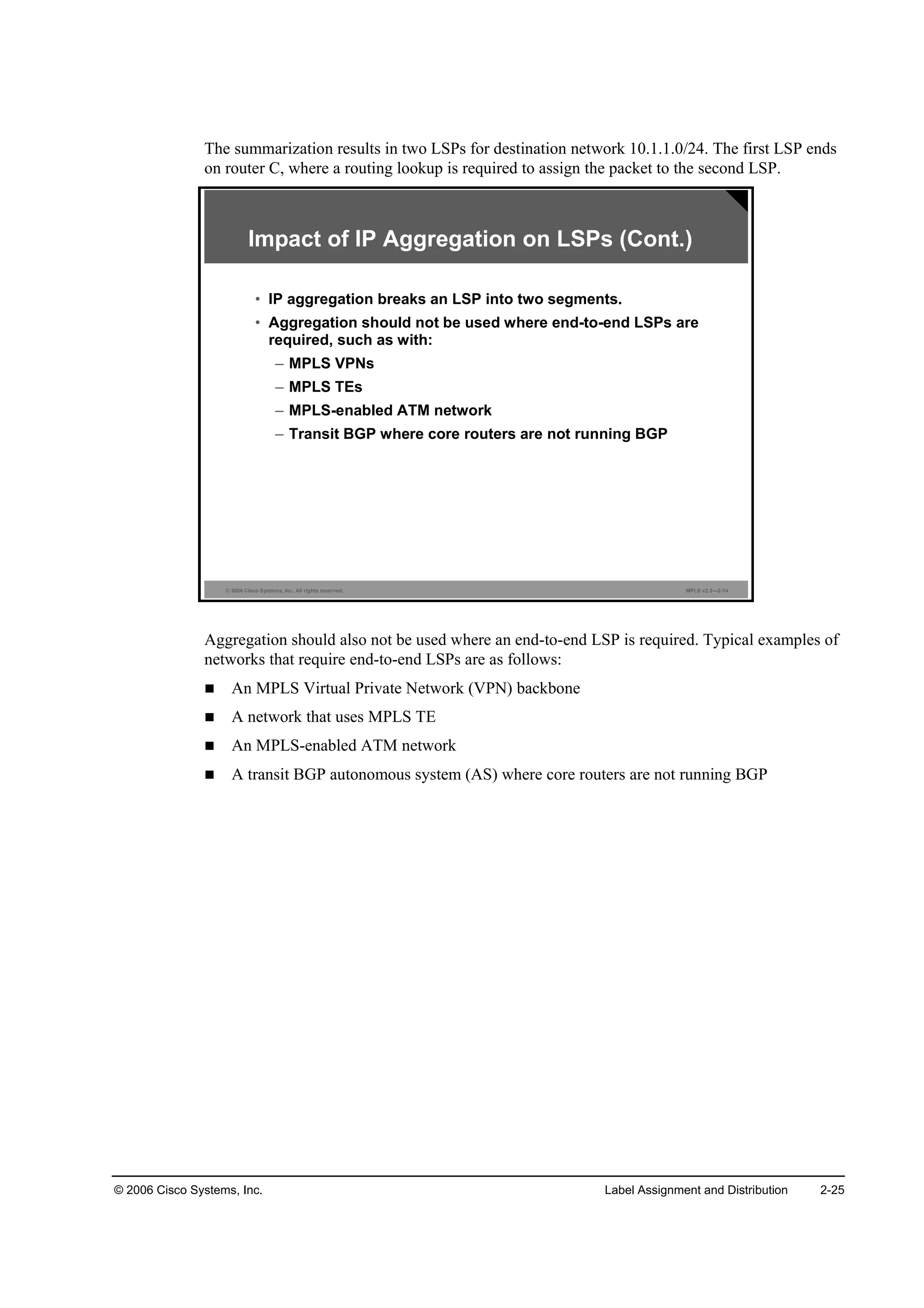 © 2006 Cisco Systems, Inc. Label Assignment and Distribution 2-25
The summarization results in two LSPs for destination network 10.1.1.0/24. The first LSP ends
on router C, where a routing lookup is required to assign the packet to the second LSP.
© 2006 Cisco Systems, Inc. All rights reserved. MPLS v2.2—2-14
Impact of IP Aggregation on LSPs (Cont.)
• IP aggregation breaks an LSP into two segments.
• Aggregation should not be used where end-to-end LSPs are
required, such as with:
– MPLS VPNs
– MPLS TEs
– MPLS-enabled ATM network
– Transit BGP where core routers are not running BGP
Aggregation should also not be used where an end-to-end LSP is required. Typical examples of
networks that require end-to-end LSPs are as follows:
An MPLS Virtual Private Network (VPN) backbone
A network that uses MPLS TE
An MPLS-enabled ATM network
A transit BGP autonomous system (AS) where core routers are not running BGP
 