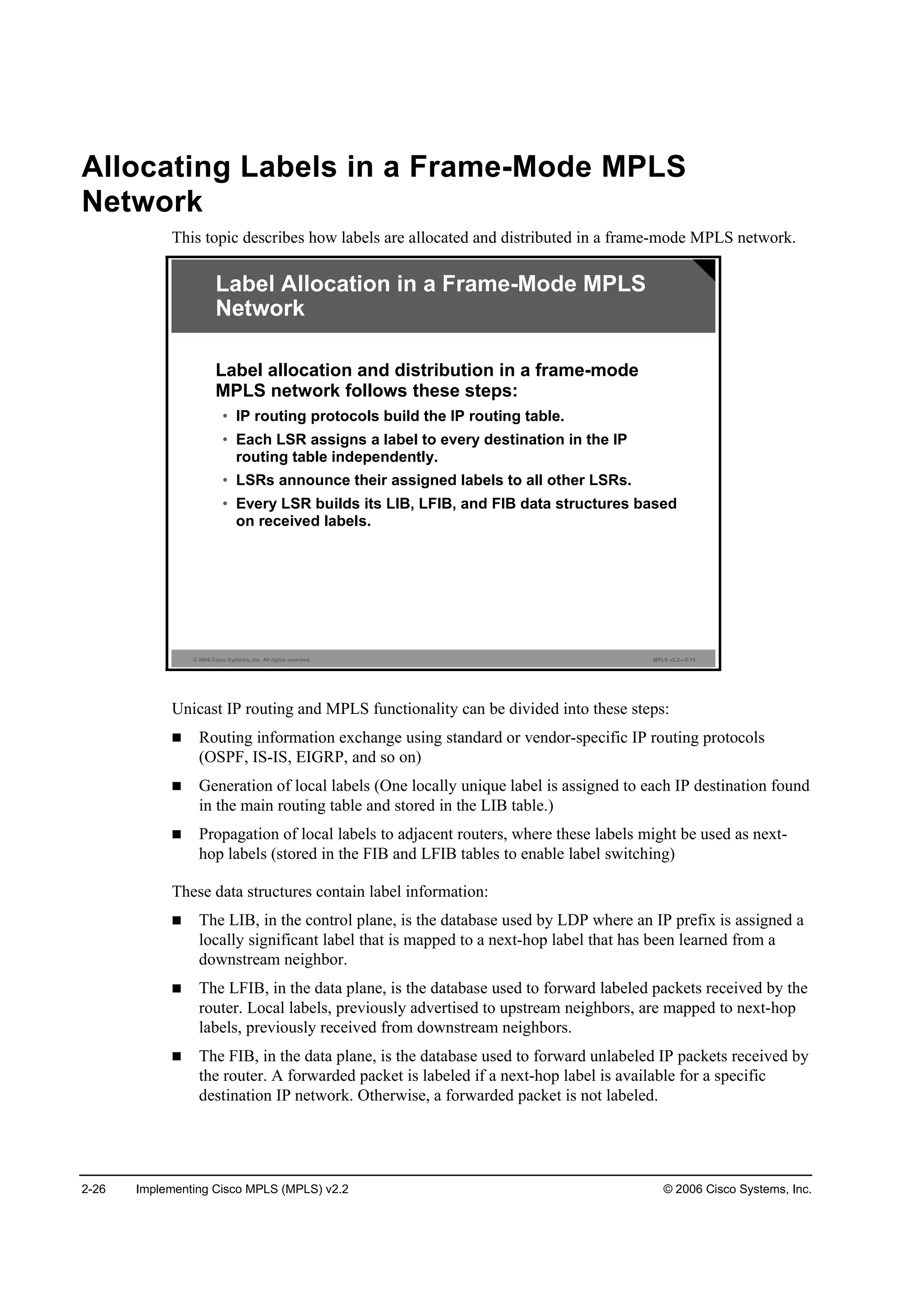 2-26 Implementing Cisco MPLS (MPLS) v2.2 © 2006 Cisco Systems, Inc.
Allocating Labels in a Frame-Mode MPLS
Network
This topic describes how labels are allocated and distributed in a frame-mode MPLS network.
© 2006 Cisco Systems, Inc. All rights reserved. MPLS v2.2—2-15
Label Allocation in a Frame-Mode MPLS
Network
Label allocation and distribution in a frame-mode
MPLS network follows these steps:
• IP routing protocols build the IP routing table.
• Each LSR assigns a label to every destination in the IP
routing table independently.
• LSRs announce their assigned labels to all other LSRs.
• Every LSR builds its LIB, LFIB, and FIB data structures based
on received labels.
Unicast IP routing and MPLS functionality can be divided into these steps:
Routing information exchange using standard or vendor-specific IP routing protocols
(OSPF, IS-IS, EIGRP, and so on)
Generation of local labels (One locally unique label is assigned to each IP destination found
in the main routing table and stored in the LIB table.)
Propagation of local labels to adjacent routers, where these labels might be used as next-
hop labels (stored in the FIB and LFIB tables to enable label switching)
These data structures contain label information:
The LIB, in the control plane, is the database used by LDP where an IP prefix is assigned a
locally significant label that is mapped to a next-hop label that has been learned from a
downstream neighbor.
The LFIB, in the data plane, is the database used to forward labeled packets received by the
router. Local labels, previously advertised to upstream neighbors, are mapped to next-hop
labels, previously received from downstream neighbors.
The FIB, in the data plane, is the database used to forward unlabeled IP packets received by
the router. A forwarded packet is labeled if a next-hop label is available for a specific
destination IP network. Otherwise, a forwarded packet is not labeled.
 
