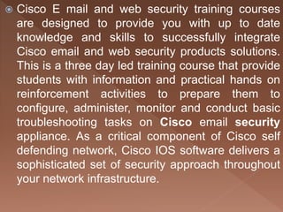  Cisco E mail and web security training courses
are designed to provide you with up to date
knowledge and skills to successfully integrate
Cisco email and web security products solutions.
This is a three day led training course that provide
students with information and practical hands on
reinforcement activities to prepare them to
configure, administer, monitor and conduct basic
troubleshooting tasks on Cisco email security
appliance. As a critical component of Cisco self
defending network, Cisco IOS software delivers a
sophisticated set of security approach throughout
your network infrastructure.
 