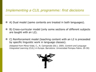Implementing a CLIL programme: first decisions A) Dual model (same contents are treated in both languages). B) Cross-curricular model (only some sections of different subjects are taught with an L2). C) Reinforcement model (teaching content with an L2 is preceeded by specific linguistic work in language classes). (Adapted from  Pérez-Vidal, C., N. Campanale (Ed.).  2005.  Content and Language Integrated Learning (CLIL) in Europe .  Barcelona: Universidad Pompeu Fabra. 29-30) 