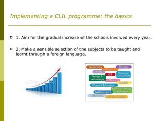 Implementing a CLIL programme: the basics 1. Aim for the gradual increase of the schools involved every year. 2. Make a sensible selection of the subjects to be taught and learnt through a foreign language.  
