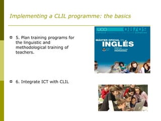 Implementing a CLIL programme: the basics 5. Plan training programs for the linguistic and methodological training of teachers.  6. Integrate ICT with CLIL 