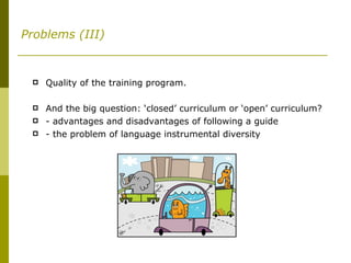 Problems (III) Quality of the training program. And the big question: ‘closed’ curriculum or ‘open’ curriculum? - advantages and disadvantages of following a guide - the problem of language instrumental diversity 