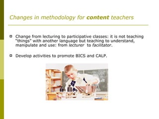 Changes in methodology for  content  teachers Change from lecturing to participative classes: it is not teaching “things” with another language but teaching to understand, manipulate and use: from  lecturer  to  facilitator . Develop activities to promote BICS and CALP. 