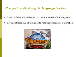   Changes in methodology for  language  teachers Focus on fluency activities and on the oral aspect of the language. Develop strategies and techiques to help transmission of information. 