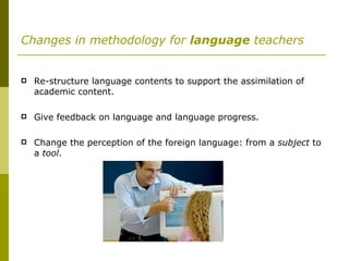 Changes in methodology for  language  teachers Re-structure language contents to support the assimilation of academic content. Give feedback on language and language progress. Change the perception of the foreign language: from a  subject  to a  tool . 