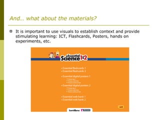 And… what about the materials? It is important to use visuals to establish context and provide stimulating learning: ICT, Flashcards, Posters, hands on experiments, etc. 