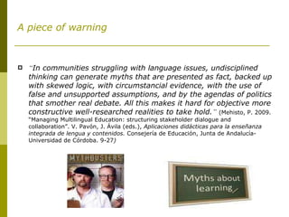 A piece of warning “ In communities struggling with language issues, undisciplined thinking can generate myths that are presented as fact, backed up with skewed logic, with circumstancial evidence, with the use of false and unsupported assumptions, and by the agendas of politics that smother real debate. All this makes it hard for objective more constructive well-researched realities to take hold. ”   (Mehisto, P. 2009. “Managing Multilingual Education: structuring stakeholder dialogue and collaboration”. V. Pavón, J. Ávila (eds.),  Aplicaciones didácticas para la enseñanza integrada de lengua y contenidos.  Consejería de Educación, Junta de Andalucía-Universidad de Córdoba. 9-27 ) 