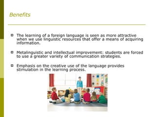 Benefits The learning of a foreign language is seen as more attractive when we use linguistic resources that offer a means of acquiring information. Metalinguistic and intellectual improvement: students are forced to use a greater variety of communication strategies. Emphasis on the creative use of the language provides stimulation in the learning process. 