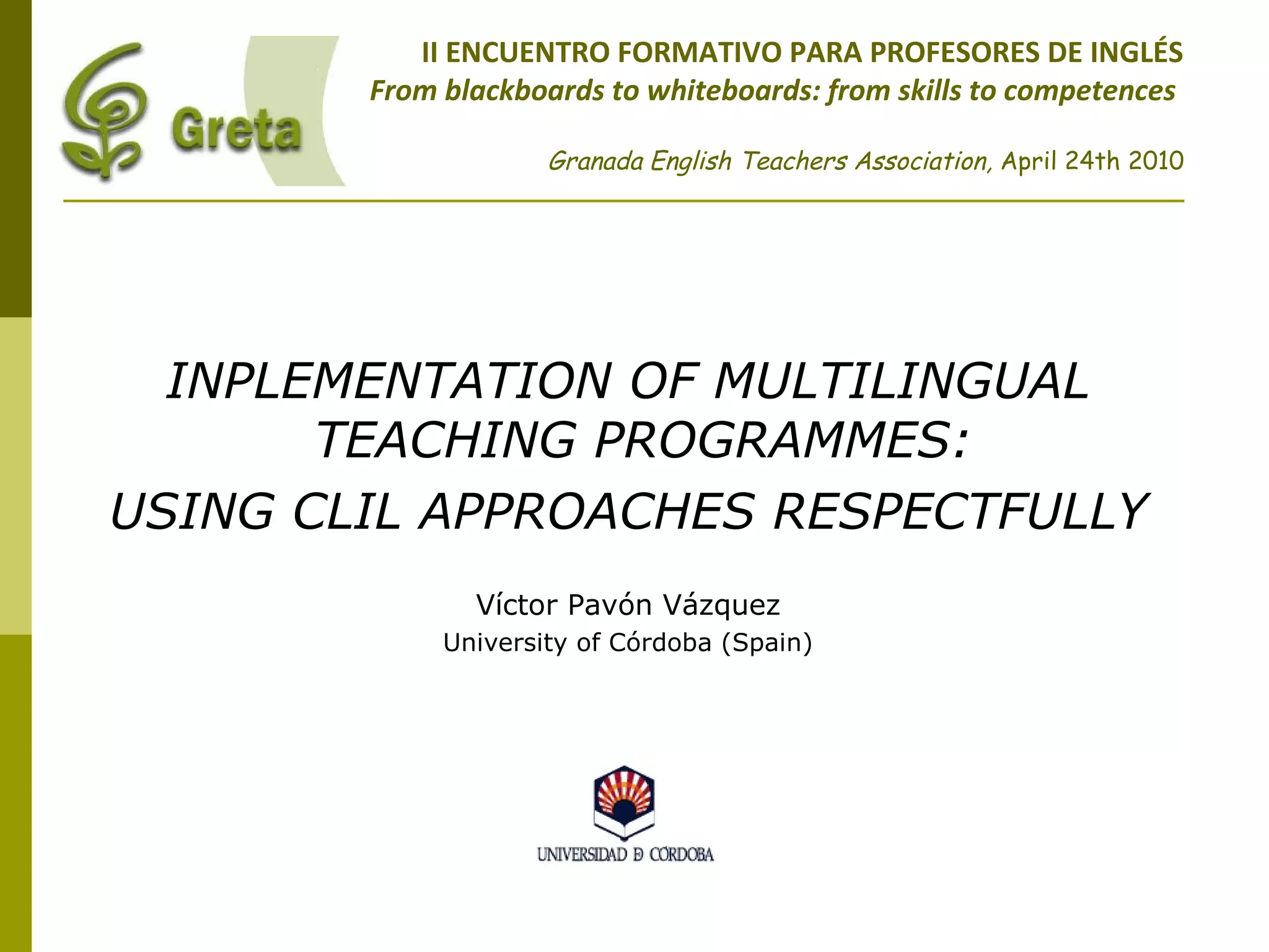 II ENCUENTRO FORMATIVO PARA PROFESORES DE INGLÉS
From blackboards to whiteboards: from skills to competences
Granada English Teachers Association, April 24th 2010
INPLEMENTATION OF MULTILINGUAL
TEACHING PROGRAMMES:
USING CLIL APPROACHES RESPECTFULLY
Víctor Pavón Vázquez
University of Córdoba (Spain)
 