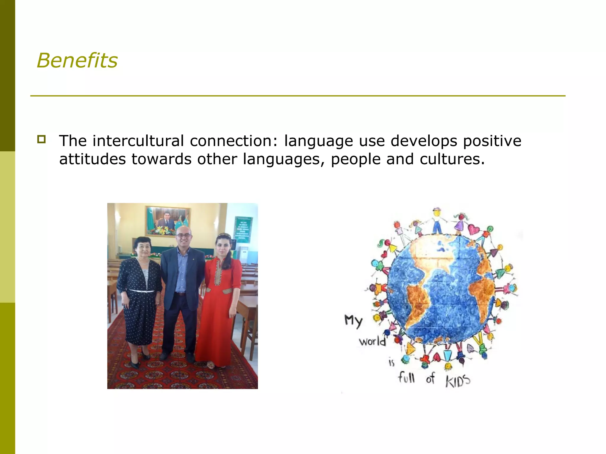 Benefits
 The intercultural connection: language use develops positive
attitudes towards other languages, people and cultures.
 