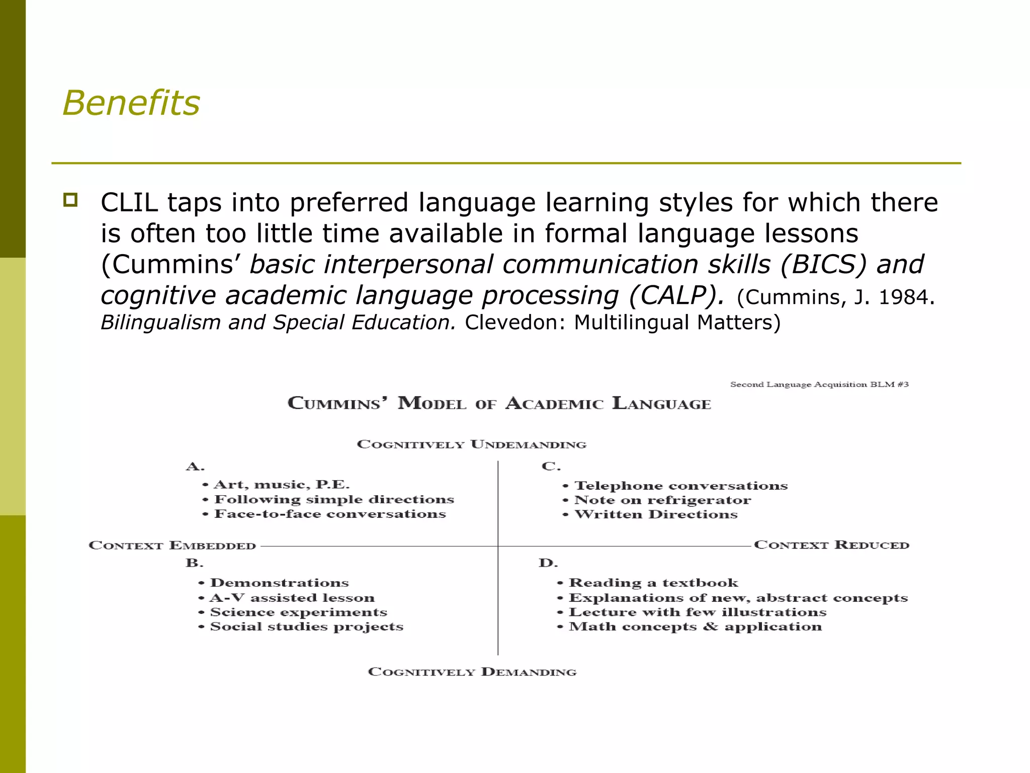 Benefits
 CLIL taps into preferred language learning styles for which there
is often too little time available in formal language lessons
(Cummins’ basic interpersonal communication skills (BICS) and
cognitive academic language processing (CALP). (Cummins, J. 1984.
Bilingualism and Special Education. Clevedon: Multilingual Matters)
 