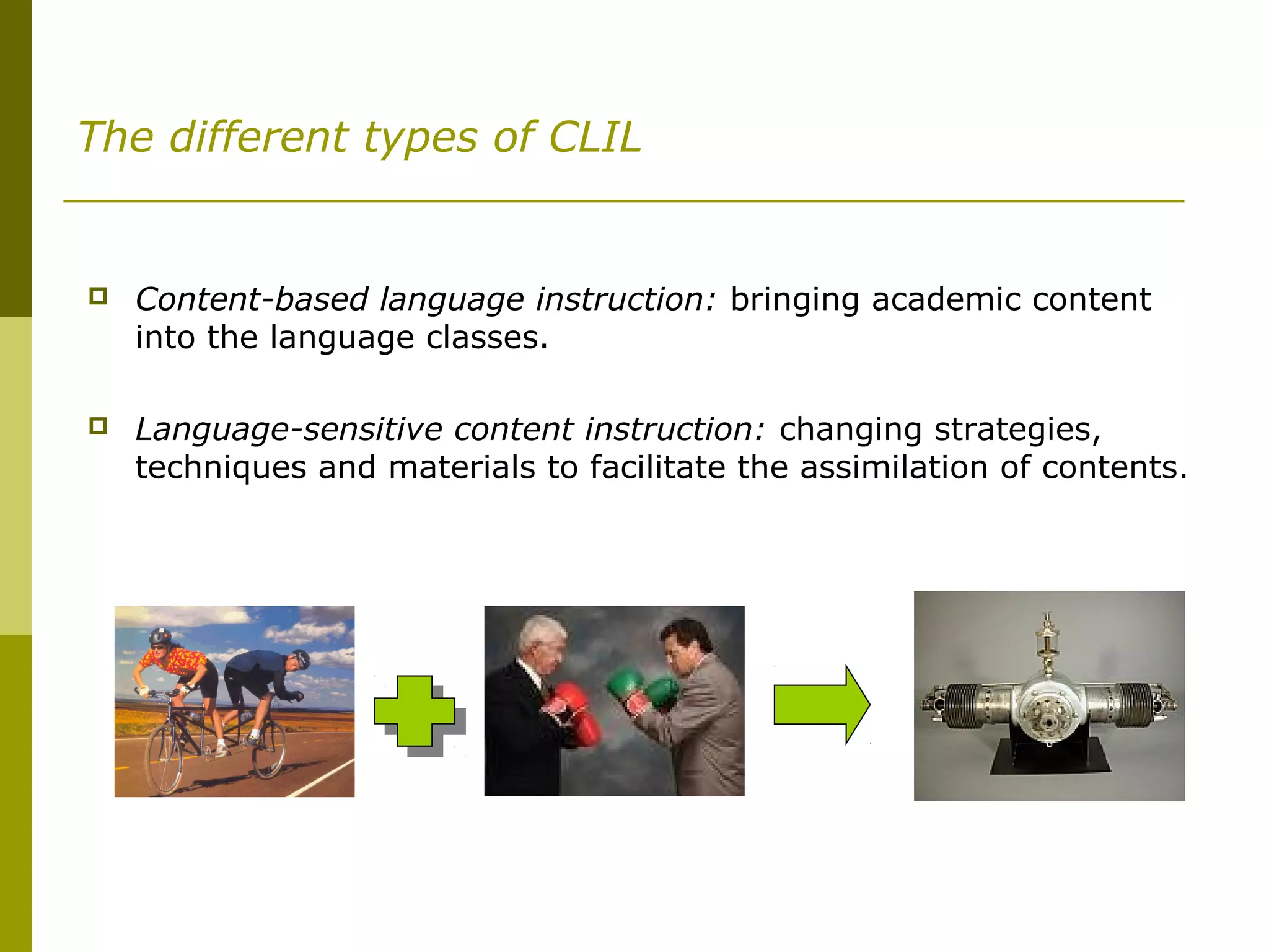 The different types of CLIL
 Content-based language instruction: bringing academic content
into the language classes.
 Language-sensitive content instruction: changing strategies,
techniques and materials to facilitate the assimilation of contents.
 
