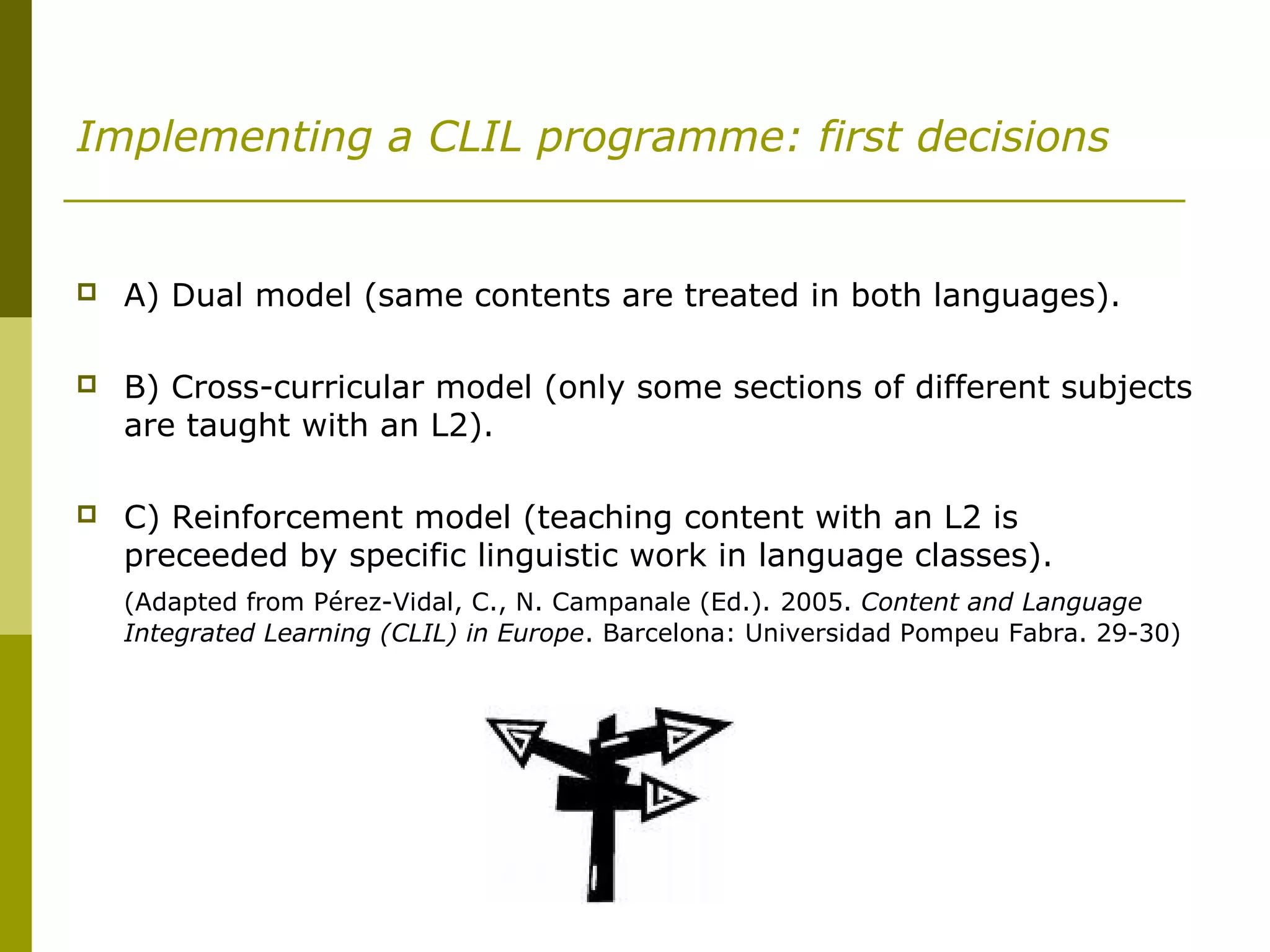 Implementing a CLIL programme: first decisions
 A) Dual model (same contents are treated in both languages).
 B) Cross-curricular model (only some sections of different subjects
are taught with an L2).
 C) Reinforcement model (teaching content with an L2 is
preceeded by specific linguistic work in language classes).
(Adapted from Pérez-Vidal, C., N. Campanale (Ed.). 2005. Content and Language
Integrated Learning (CLIL) in Europe. Barcelona: Universidad Pompeu Fabra. 29-30)
 