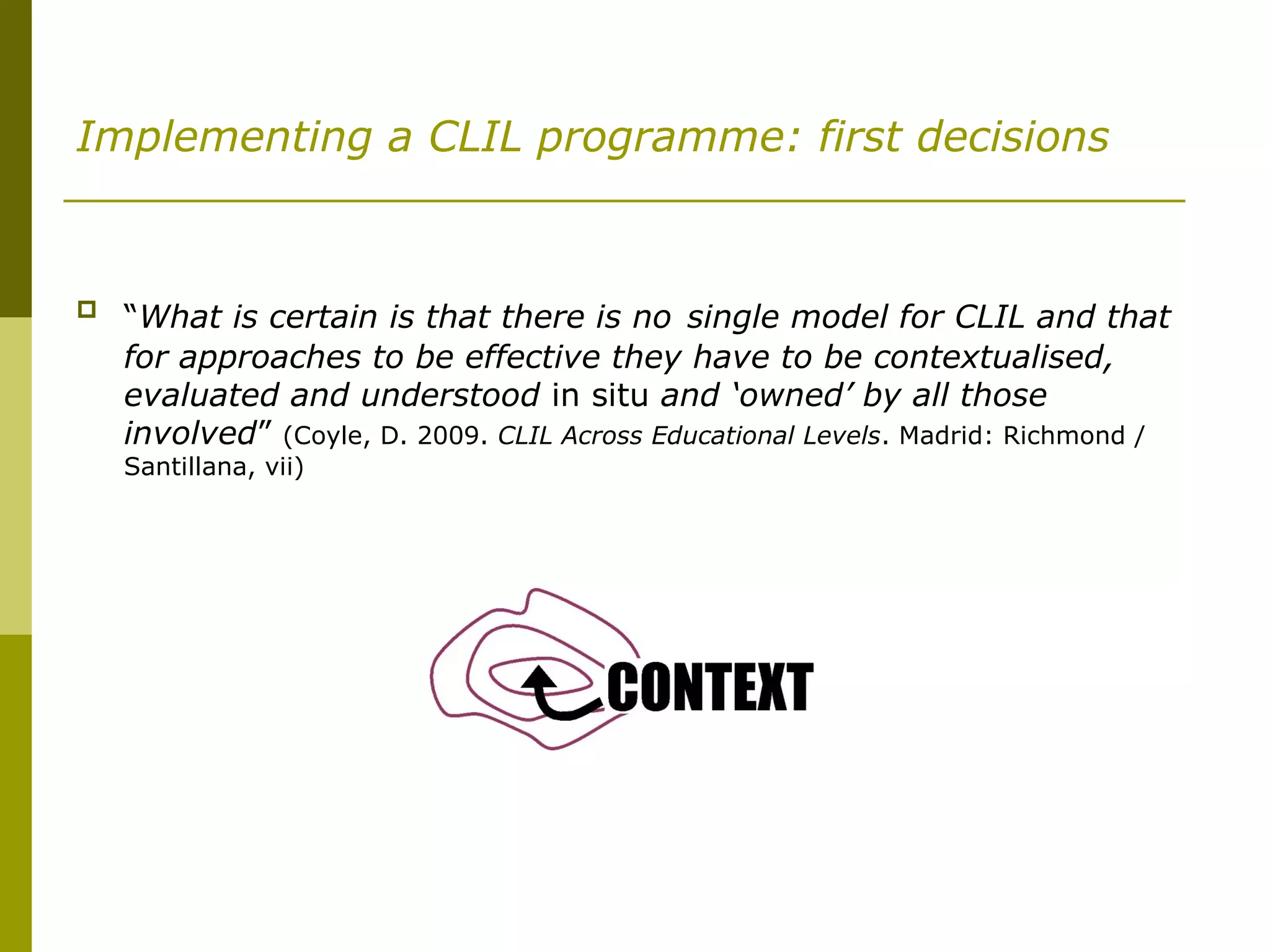 Implementing a CLIL programme: first decisions
 “What is certain is that there is no single model for CLIL and that
for approaches to be effective they have to be contextualised,
evaluated and understood in situ and ‘owned’ by all those
involved” (Coyle, D. 2009. CLIL Across Educational Levels. Madrid: Richmond /
Santillana, vii)
 