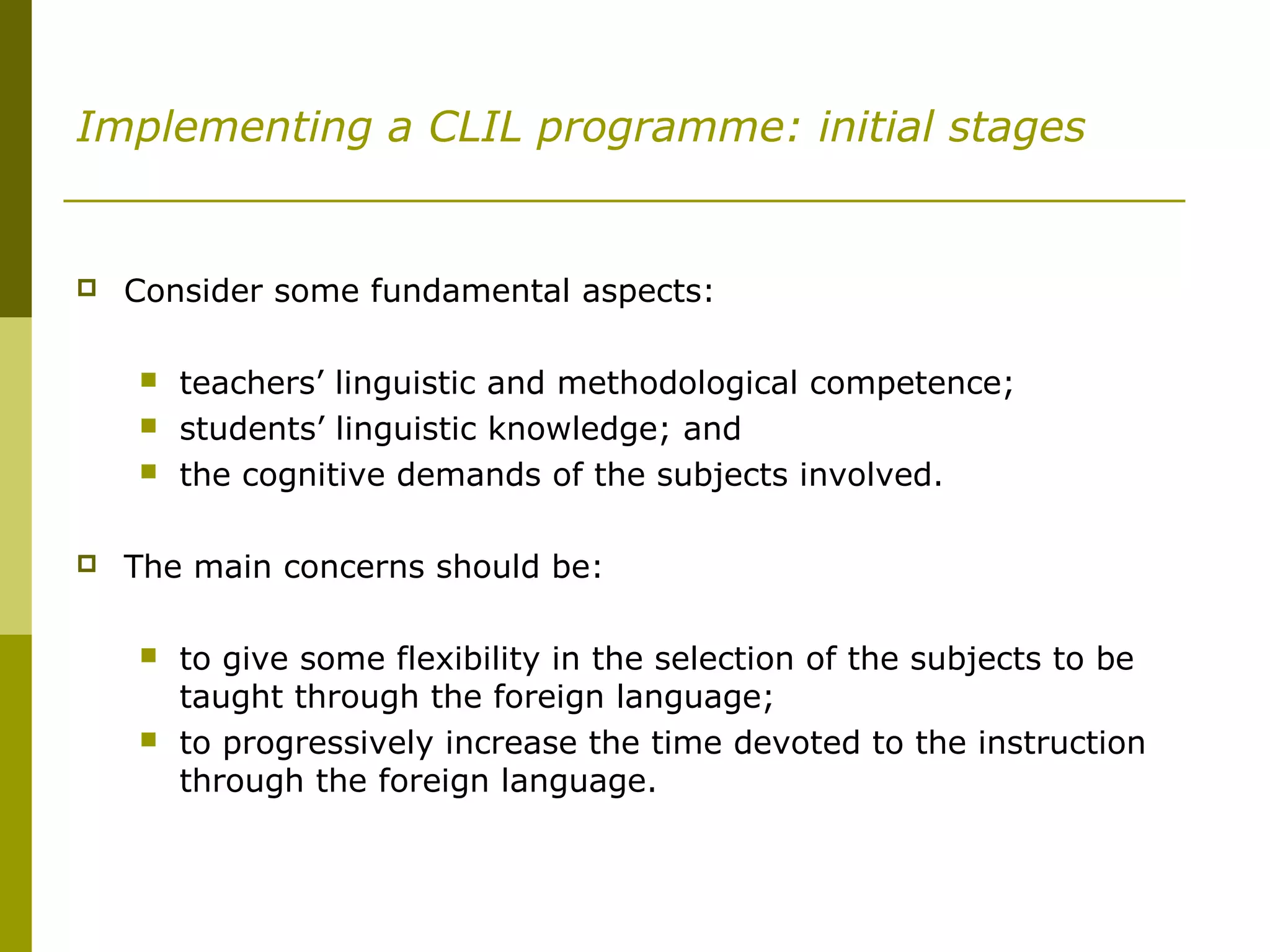 Implementing a CLIL programme: initial stages
 Consider some fundamental aspects:
 teachers’ linguistic and methodological competence;
 students’ linguistic knowledge; and
 the cognitive demands of the subjects involved.
 The main concerns should be:
 to give some flexibility in the selection of the subjects to be
taught through the foreign language;
 to progressively increase the time devoted to the instruction
through the foreign language.
 
