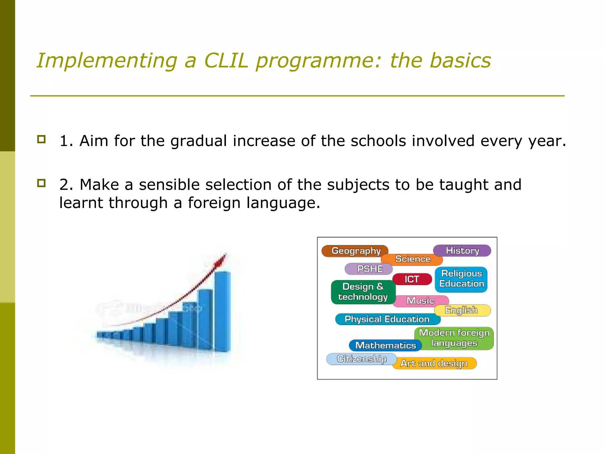 Implementing a CLIL programme: the basics
 1. Aim for the gradual increase of the schools involved every year.
 2. Make a sensible selection of the subjects to be taught and
learnt through a foreign language.
 