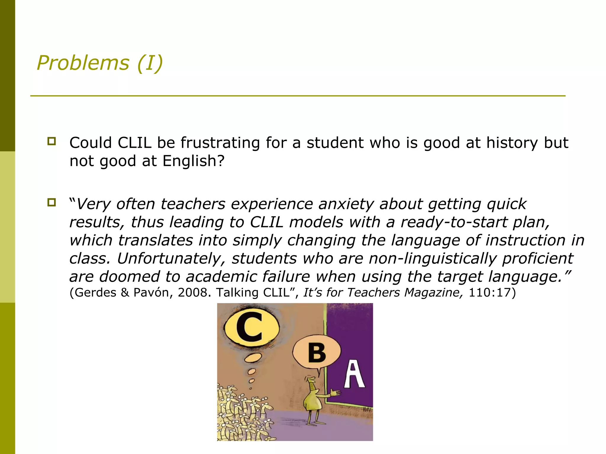 Problems (I)
 Could CLIL be frustrating for a student who is good at history but
not good at English?
 “Very often teachers experience anxiety about getting quick
results, thus leading to CLIL models with a ready-to-start plan,
which translates into simply changing the language of instruction in
class. Unfortunately, students who are non-linguistically proficient
are doomed to academic failure when using the target language.”
(Gerdes & Pavón, 2008. Talking CLIL”, It’s for Teachers Magazine, 110:17)
 