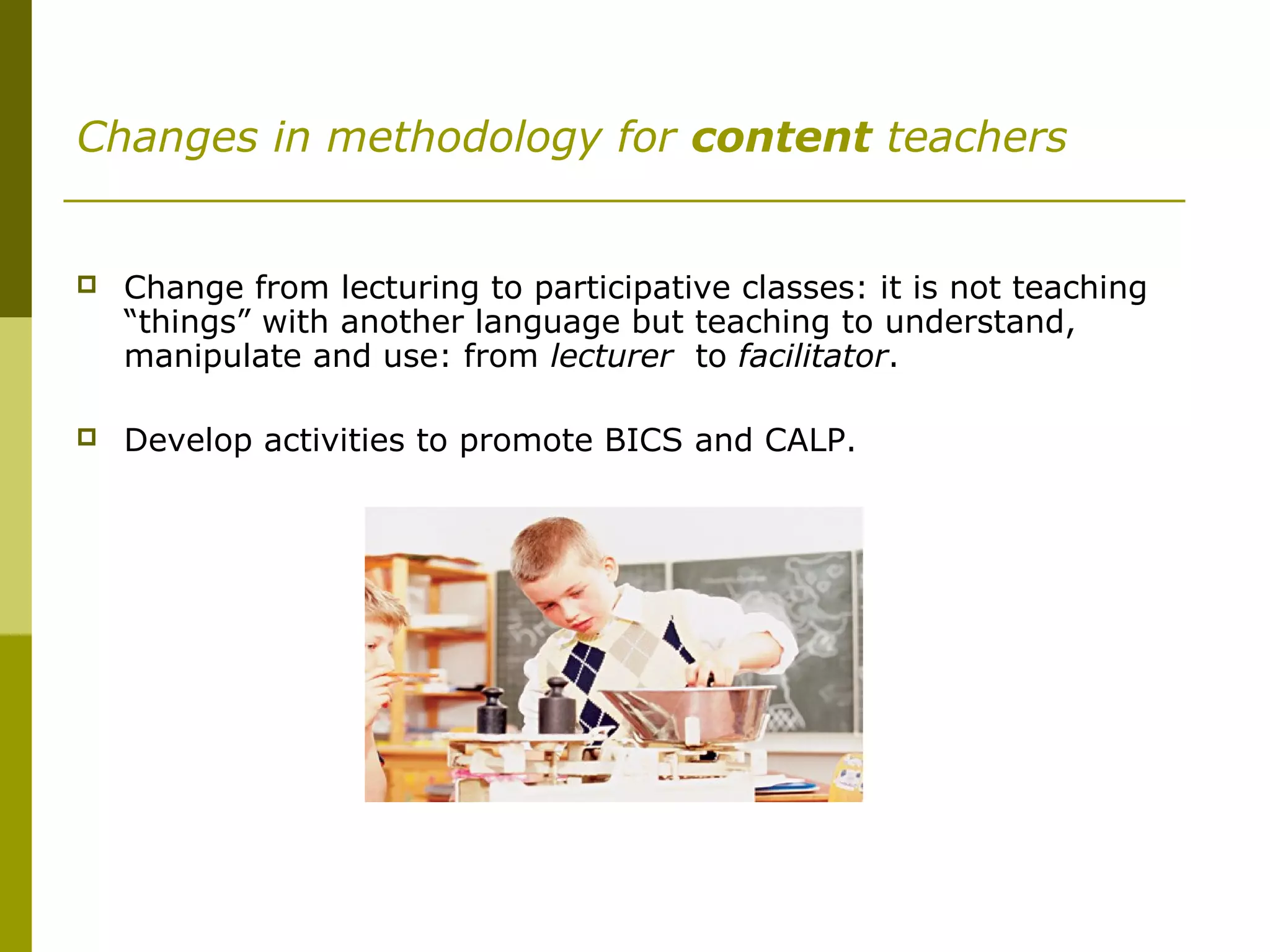 Changes in methodology for content teachers
 Change from lecturing to participative classes: it is not teaching
“things” with another language but teaching to understand,
manipulate and use: from lecturer to facilitator.
 Develop activities to promote BICS and CALP.
 