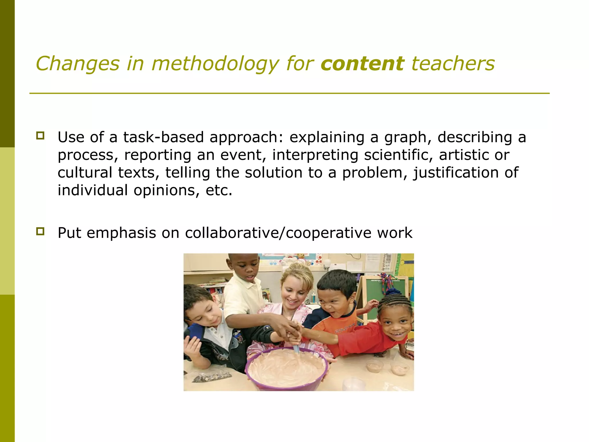 Changes in methodology for content teachers
 Use of a task-based approach: explaining a graph, describing a
process, reporting an event, interpreting scientific, artistic or
cultural texts, telling the solution to a problem, justification of
individual opinions, etc.
 Put emphasis on collaborative/cooperative work
 
