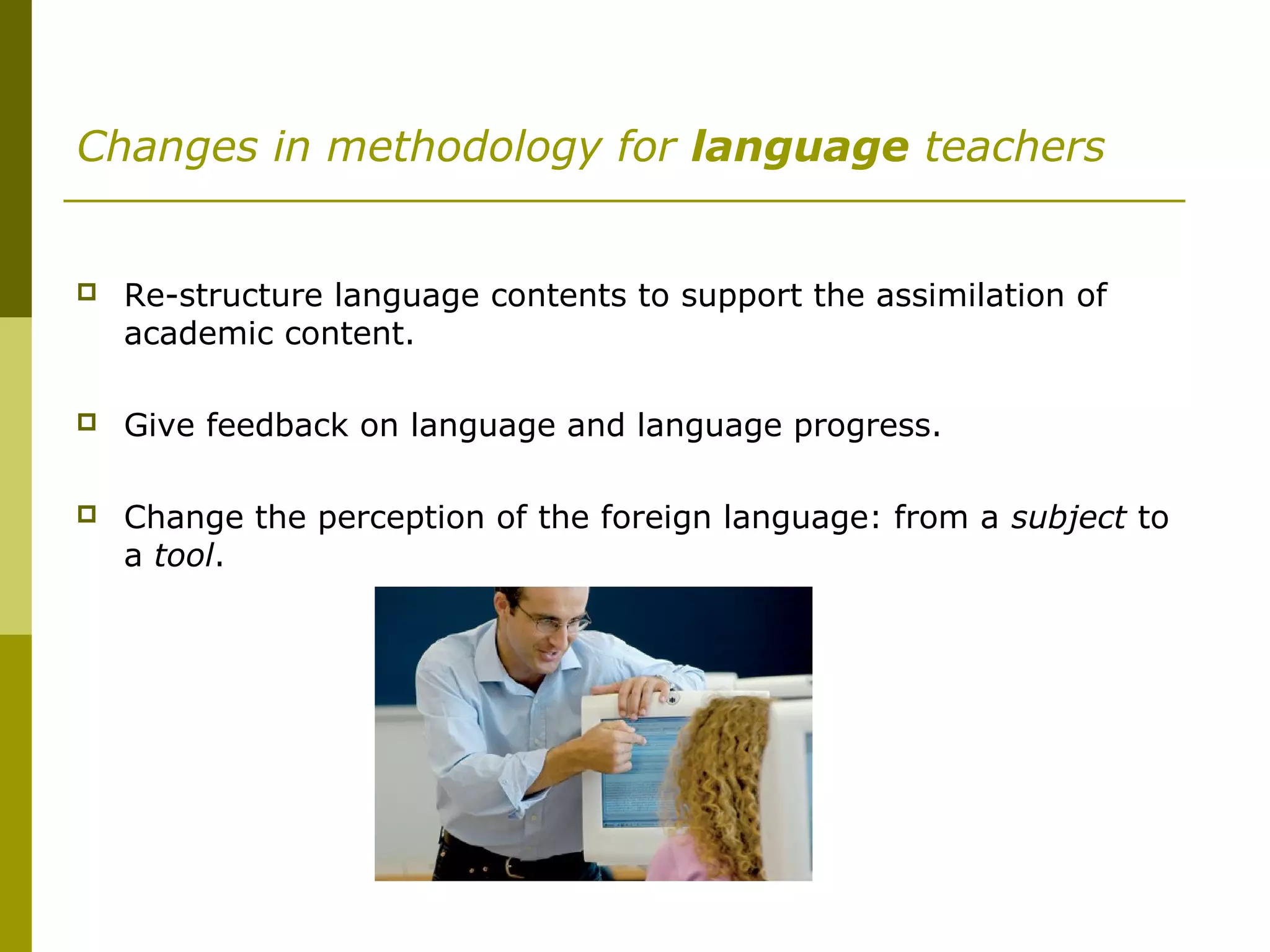 Changes in methodology for language teachers
 Re-structure language contents to support the assimilation of
academic content.
 Give feedback on language and language progress.
 Change the perception of the foreign language: from a subject to
a tool.
 
