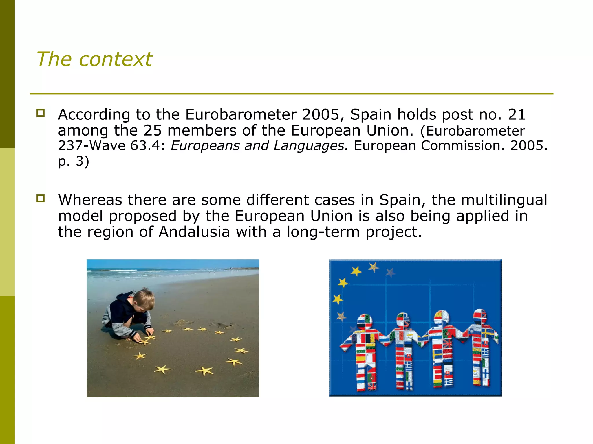 The context
 According to the Eurobarometer 2005, Spain holds post no. 21
among the 25 members of the European Union. (Eurobarometer
237-Wave 63.4: Europeans and Languages. European Commission. 2005.
p. 3)
 Whereas there are some different cases in Spain, the multilingual
model proposed by the European Union is also being applied in
the region of Andalusia with a long-term project.
 