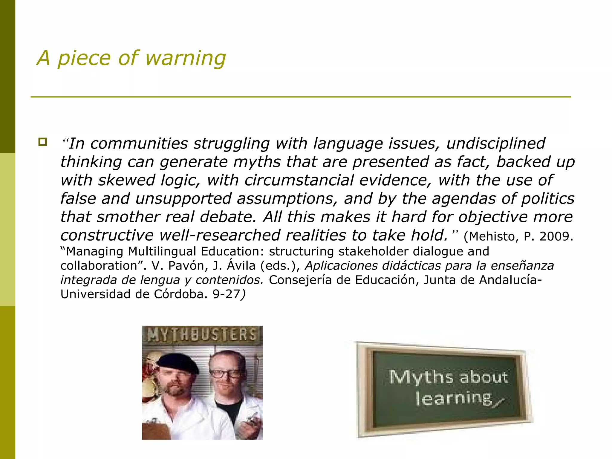 A piece of warning
 “In communities struggling with language issues, undisciplined
thinking can generate myths that are presented as fact, backed up
with skewed logic, with circumstancial evidence, with the use of
false and unsupported assumptions, and by the agendas of politics
that smother real debate. All this makes it hard for objective more
constructive well-researched realities to take hold.” (Mehisto, P. 2009.
“Managing Multilingual Education: structuring stakeholder dialogue and
collaboration”. V. Pavón, J. Ávila (eds.), Aplicaciones didácticas para la enseñanza
integrada de lengua y contenidos. Consejería de Educación, Junta de Andalucía-
Universidad de Córdoba. 9-27)
 
