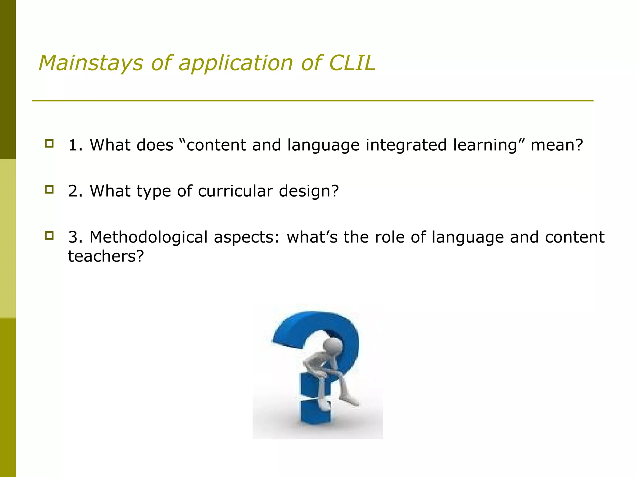 Mainstays of application of CLIL
 1. What does “content and language integrated learning” mean?
 2. What type of curricular design?
 3. Methodological aspects: what’s the role of language and content
teachers?
 