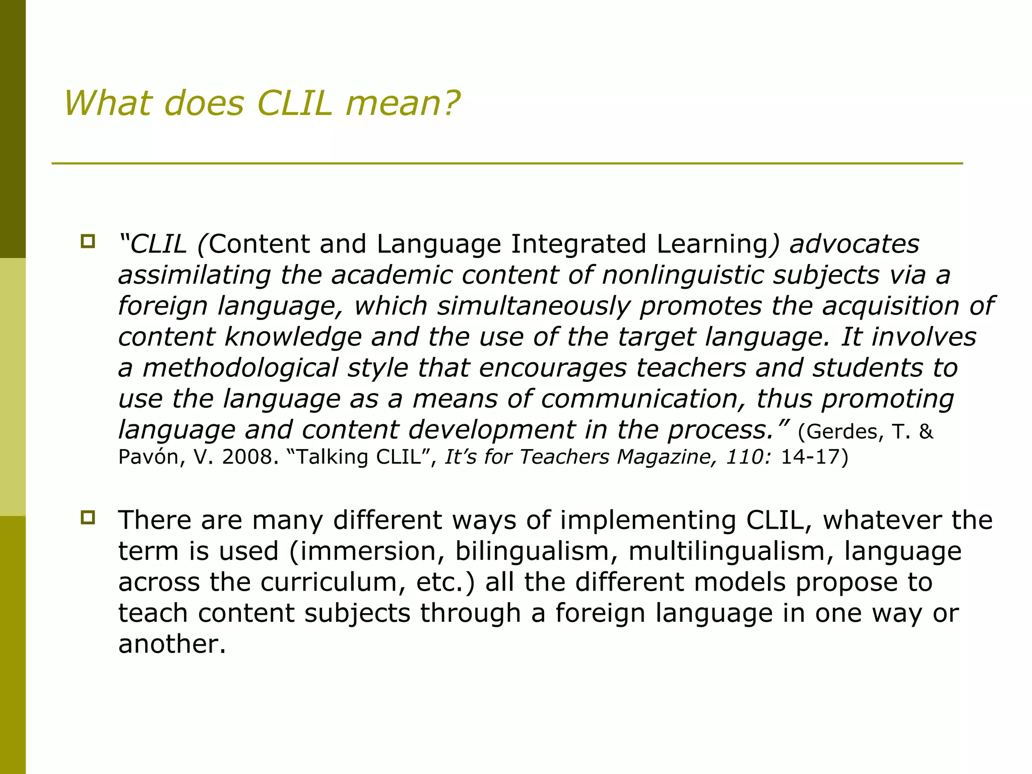 What does CLIL mean?
 “CLIL (Content and Language Integrated Learning) advocates
assimilating the academic content of nonlinguistic subjects via a
foreign language, which simultaneously promotes the acquisition of
content knowledge and the use of the target language. It involves
a methodological style that encourages teachers and students to
use the language as a means of communication, thus promoting
language and content development in the process.” (Gerdes, T. &
Pavón, V. 2008. “Talking CLIL”, It’s for Teachers Magazine, 110: 14-17)
 There are many different ways of implementing CLIL, whatever the
term is used (immersion, bilingualism, multilingualism, language
across the curriculum, etc.) all the different models propose to
teach content subjects through a foreign language in one way or
another.
 